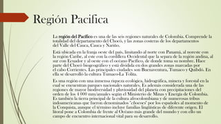 Región Pacifica
La región del Pacífico es una de las seis regiones naturales de Colombia. Comprende la
totalidad del departamento del Chocó, y las zonas costeras de los departamentos
del Valle del Cauca, Cauca y Nariño.
Está ubicada en la franja oeste del país, limitando al norte con Panamá, al noreste con
la región Caribe, al este con la cordillera Occidental que la separa de la región andina, al
sur con Ecuador y al oeste con el océano Pacífico, de donde toma su nombre. Hace
parte del Chocó biogeográfico y está dividida en dos grandes zonas marcadas por
el cabo Corrientes. Las principales ciudades son Buenaventura, Tumaco y Quibdó. En
ella se desarrolló la cultura Tumaco-La Tolita.
Es una región con una inmensa riqueza ecológica, hidrográfica, minera y forestal en la
cual se encuentran parques nacionales naturales. Es además considerada una de las
regiones de mayor biodiversidad y pluviosidad del planeta con precipitaciones del
orden de los 4 000 mm/anuales según el Ministerio de Minas y Energía de Colombia.
Es también la tierra principal de la cultura afrocolombiana y de numerosas tribus
indoamericanas que fueron denominados "chocoes" por los españoles al momento de
la Conquista, aunque el término incluye familias lingüísticas de diferente origen. El
litoral pone a Colombia de frente al Océano más grande del mundo y con ello un
campo de encuentro internacional vital para su desarrollo.
 