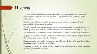 Historia
La cultura afrocolombiana del litoral Pacífico nace a partir del asentamiento de
comunidades negras esclavas en zonas de la región chocoana, producto de la
colonización.
En esta zona se llevaron a cabo numerosas insurrecciones por parte de estas
comunidades africanas esclavizadas.
Estos levantamientos generaron decenas de asentamientos de negros cimarrones o
libres, que sentaron las bases de la comunidad afrocolombiana que hoy se conoce.
Sus influencias se ven marcadas en la vestimenta, la música, los bailes y la artesanía.
Al ganar su libertad, se instaló de forma permanente la mayor parte de la comunidad
afrocolombiana en las costas del Pacífico.
Esta comunidad aprovechó los recursos que obtenían de la región para desarrollar
actividades como la pesca y la siembra.
Entonces, la cultura del litoral Pacífico proviene de influencias directas de las raíces
africanas que habitaron la zona.
 