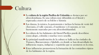 Cultura
 La cultura de la región Pacífica de Colombia se destaca por ser
afrocolombiana. Es una cultura muy difundida en el litoral y
expresada a través de su folclor e historia
 Las danzas, la música, la gastronomía e incluso la forma de vestir del
chocoano, el valle caucano, el nariñense y el caucano, se ven
fuertemente marcadas por esta afrocolombianidad.
 La cultura de los habitantes del litoral Pacífico puede describirse
como alegre, colorida y muchas veces sencilla.
 La principal manifestación de la cultura se halla en las ciudades de
Tumaco, Buenaventura y Quibdó, en donde se han desarrollado las
influencias negras, indígenas y españolas que se asentaron en la zona.
 Estas influencias promovieron la formación de las costumbres típicas
de los habitantes de la región.
 