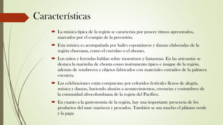Características
 La música típica de la región se caracteriza por poseer ritmos apresurados,
marcados por el compás de la percusión.
 Esta música es acompañada por bailes espontáneos y danzas elaboradas de la
región chocoana, como el currulao o el abozao.
 Los mitos y leyendas hablan sobre monstruos y fantasmas. En las artesanías se
destaca la marimba de chonta como instrumento típico e insigne de la región,
además de sombreros y objetos fabricados con materiales extraídos de la palmera
cocotera.
 Las celebraciones están compuestas por coloridos festivales llenos de alegría,
música y danzas, haciendo alusión a acontecimientos, creencias y costumbres de
la comunidad afrocolombiana de la región del Pacífico.
 En cuanto a la gastronomía de la región, hay una importante presencia de los
productos del mar: mariscos y pescados. También se usa mucho el plátano verde
y la papa
 