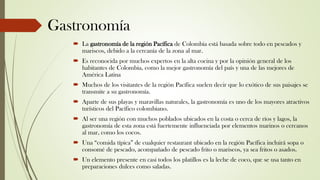 Gastronomía
 La gastronomía de la región Pacífica de Colombia está basada sobre todo en pescados y
mariscos, debido a la cercanía de la zona al mar.
 Es reconocida por muchos expertos en la alta cocina y por la opinión general de los
habitantes de Colombia, como la mejor gastronomía del país y una de las mejores de
América Latina
 Muchos de los visitantes de la región Pacífica suelen decir que lo exótico de sus paisajes se
transmite a su gastronomía.
 Aparte de sus playas y maravillas naturales, la gastronomía es uno de los mayores atractivos
turísticos del Pacífico colombiano.
 Al ser una región con muchos poblados ubicados en la costa o cerca de ríos y lagos, la
gastronomía de esta zona está fuertemente influenciada por elementos marinos o cercanos
al mar, como los cocos.
 Una “comida típica” de cualquier restaurant ubicado en la región Pacífica incluirá sopa o
consomé de pescado, acompañado de pescado frito o mariscos, ya sea fritos o asados.
 Un elemento presente en casi todos los platillos es la leche de coco, que se usa tanto en
preparaciones dulces como saladas.
 