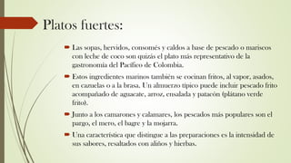 Platos fuertes:
 Las sopas, hervidos, consomés y caldos a base de pescado o mariscos
con leche de coco son quizás el plato más representativo de la
gastronomía del Pacífico de Colombia.
 Estos ingredientes marinos también se cocinan fritos, al vapor, asados,
en cazuelas o a la brasa. Un almuerzo típico puede incluir pescado frito
acompañado de aguacate, arroz, ensalada y patacón (plátano verde
frito).
 Junto a los camarones y calamares, los pescados más populares son el
pargo, el mero, el bagre y la mojarra.
 Una característica que distingue a las preparaciones es la intensidad de
sus sabores, resaltados con aliños y hierbas.
 