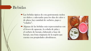 Bebidas
 Las bebidas típicas de esta gastronomía suelen
ser dulces y adecuadas para los días de calor o
de playa, hay cantidad de sorbetes, jugos y
“colados”.
 Algunas de las bebidas más representativas son
el fresco de aguacate, la colada de piña y
el sorbete de borojó, elaborado a base de
borojó, una fruta originaria de la región que
cuenta con propiedades afrodisíacas.
 
