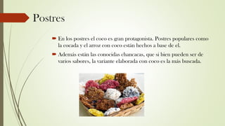 Postres
 En los postres el coco es gran protagonista. Postres populares como
la cocada y el arroz con coco están hechos a base de el.
 Además están las conocidas chancacas, que si bien pueden ser de
varios sabores, la variante elaborada con coco es la más buscada.
 
