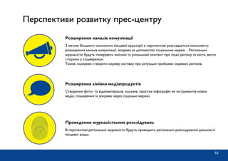 10
Перспективи розвитку прес-центру
З метою більшого охоплення місцевої аудиторії в перспективі розглядається можливість
розширення каналів комунікації, зокрема за допомогою соціальних мереж . Регіональні
журналісти будуть генерувати якісний та унікальний контент про події регіону та міста, вести
сторінки у соцмережах.
Також плануємо створити окрему листівку про актуальні проблеми окремих регіонів.
Розширення каналів комунікації
Створення фото- та відеоматеріалів, колажів, простих інфографік як інструментів нових
медіа, поширення їх зокрема через соціальні мережі.
Розширення лінійки медіапродуктів
В перспективі регіональні журналісти будуть проводити регіональні розслідування діяльності
місцевої влади.
Проведення журналістських розслідувань
 