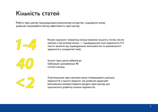 Кількість статей
Робота прес-центру підпорядкована визначеному алгоритму, слідкування якому
дозволяє підтримувати високу ефективність прес-центру.
Кожен журналіст наприкінці місяця визначає кількість статей, які він
напише в наступному місяці, — індивідуальний план журналіста (1-4
тексти залежно від індивідуальних можливостей та зацікавленості
журналіста у конкретній темі).1-4
Усього прес-центр забезпечує
публікацію щонайменше 40
статей в місяць.40
2<
З регіональним прес-центром може співпрацювати декілька
журналістів з одного видання. Це дозволяє редакціям
максимально використовувати ресурси прес-центру для
одночасного розвитку кількох журналістів.
7
 
