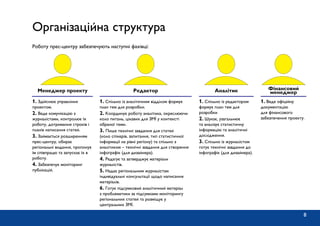 Організаційна структура
Роботу прес-центру забезпечують наступні фахівці:
1. Здійснює управління
проектом.
2. Веде комунікацію з
журналістами, контролює їх
роботу, дотримання строків і
планів написання статей.
3. Займається розширенням
прес-центру, обирає
регіональні видання, пропонує
їм співпрацю та запускає їх в
роботу.
4. Забезпечує моніторинг
публікацій.
1. Спільно із аналітичним відділом формує
план тем для розробки.
2. Координує роботу аналітика, окреслюючи
коло питань, цікавих для ЗМІ у контексті
обраної теми.
3. Пише технічні завдання для статей
(коло спікерів, запитання, тип статистичної
інформації на рівні регіону) та спільно з
аналітиком – технічні завдання для створення
інфографік (для дизайнера).
4. Редагує та затверджує матеріали
журналістів.
5. Надає регіональним журналістам
індивідуальні консультації щодо написання
матеріалів.
6. Готує підсумковий аналітичний матеріал
з проблематики за підсумками моніторингу
регіональних статей та розміщує у
центральних ЗМІ.
1. Спільно із редактором
формує план тем для
розробки
2. Шукає, узагальнює
та аналізує статистичну
інформацію та аналітичні
дослідження.
3. Спільно із журналістом
готує технічні завдання до
інфографік (для дизайнера).
1. Веде офіційну
документацію
для фінансового
забезпечення проекту.
Менеджер проекту Редактор Аналітик Фінансовий
менеджер
8
 