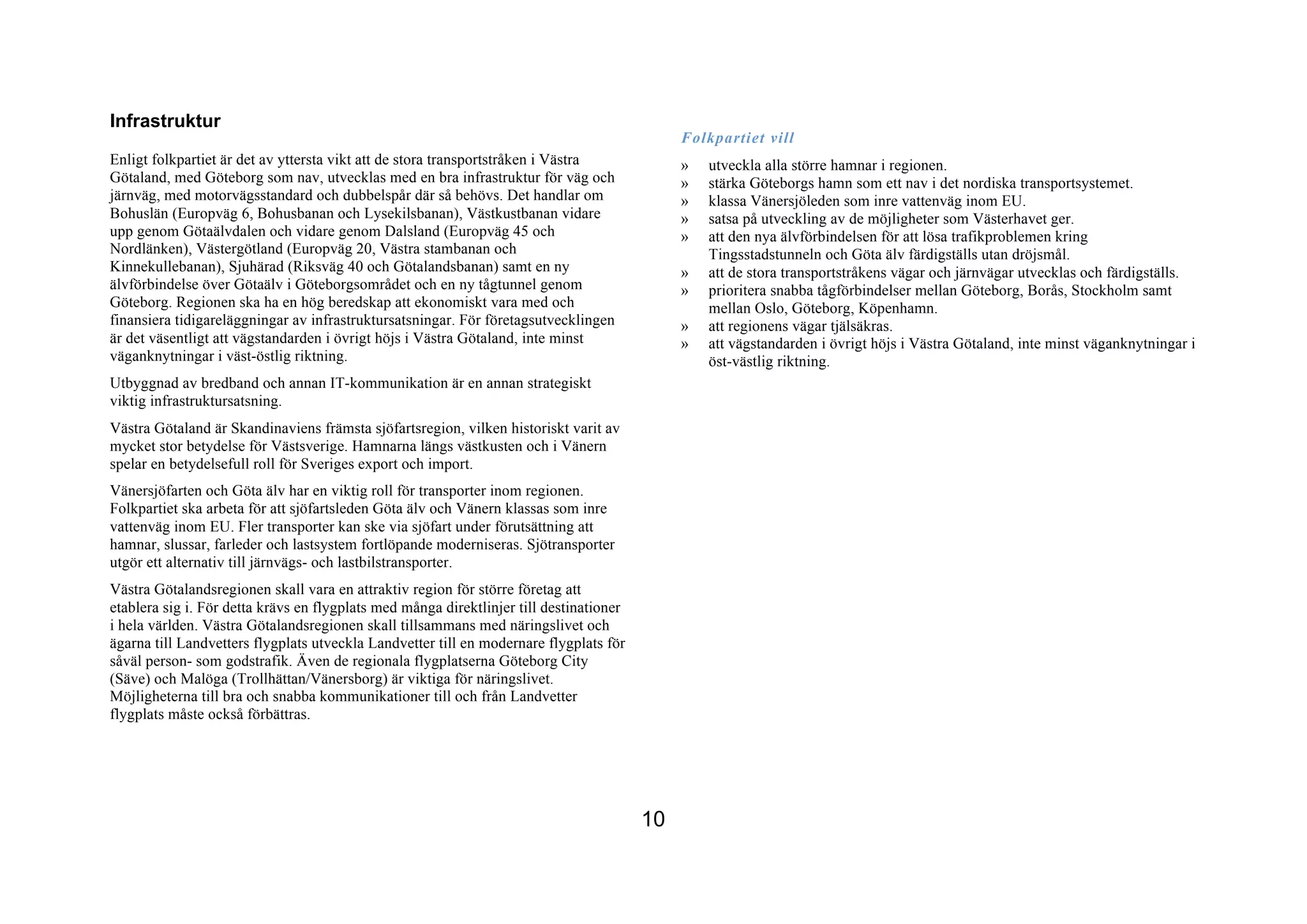 Infrastruktur
                                                                                              Folkpartiet vill
Enligt folkpartiet är det av yttersta vikt att de stora transportstråken i Västra             »   utveckla alla större hamnar i regionen.
Götaland, med Göteborg som nav, utvecklas med en bra infrastruktur för väg och                »   stärka Göteborgs hamn som ett nav i det nordiska transportsystemet.
järnväg, med motorvägsstandard och dubbelspår där så behövs. Det handlar om                   »   klassa Vänersjöleden som inre vattenväg inom EU.
Bohuslän (Europväg 6, Bohusbanan och Lysekilsbanan), Västkustbanan vidare                     »   satsa på utveckling av de möjligheter som Västerhavet ger.
upp genom Götaälvdalen och vidare genom Dalsland (Europväg 45 och                             »   att den nya älvförbindelsen för att lösa trafikproblemen kring
Nordlänken), Västergötland (Europväg 20, Västra stambanan och                                     Tingsstadstunneln och Göta älv färdigställs utan dröjsmål.
Kinnekullebanan), Sjuhärad (Riksväg 40 och Götalandsbanan) samt en ny                         »   att de stora transportstråkens vägar och järnvägar utvecklas och färdigställs.
älvförbindelse över Götaälv i Göteborgsområdet och en ny tågtunnel genom                      »   prioritera snabba tågförbindelser mellan Göteborg, Borås, Stockholm samt
Göteborg. Regionen ska ha en hög beredskap att ekonomiskt vara med och                            mellan Oslo, Göteborg, Köpenhamn.
finansiera tidigareläggningar av infrastruktursatsningar. För företagsutvecklingen            »   att regionens vägar tjälsäkras.
är det väsentligt att vägstandarden i övrigt höjs i Västra Götaland, inte minst               »   att vägstandarden i övrigt höjs i Västra Götaland, inte minst väganknytningar i
väganknytningar i väst-östlig riktning.                                                           öst-västlig riktning.
Utbyggnad av bredband och annan IT-kommunikation är en annan strategiskt
viktig infrastruktursatsning.
Västra Götaland är Skandinaviens främsta sjöfartsregion, vilken historiskt varit av
mycket stor betydelse för Västsverige. Hamnarna längs västkusten och i Vänern
spelar en betydelsefull roll för Sveriges export och import.
Vänersjöfarten och Göta älv har en viktig roll för transporter inom regionen.
Folkpartiet ska arbeta för att sjöfartsleden Göta älv och Vänern klassas som inre
vattenväg inom EU. Fler transporter kan ske via sjöfart under förutsättning att
hamnar, slussar, farleder och lastsystem fortlöpande moderniseras. Sjötransporter
utgör ett alternativ till järnvägs- och lastbilstransporter.
Västra Götalandsregionen skall vara en attraktiv region för större företag att
etablera sig i. För detta krävs en flygplats med många direktlinjer till destinationer
i hela världen. Västra Götalandsregionen skall tillsammans med näringslivet och
ägarna till Landvetters flygplats utveckla Landvetter till en modernare flygplats för
såväl person- som godstrafik. Även de regionala flygplatserna Göteborg City
(Säve) och Malöga (Trollhättan/Vänersborg) är viktiga för näringslivet.
Möjligheterna till bra och snabba kommunikationer till och från Landvetter
flygplats måste också förbättras.




                                                                                         10
 