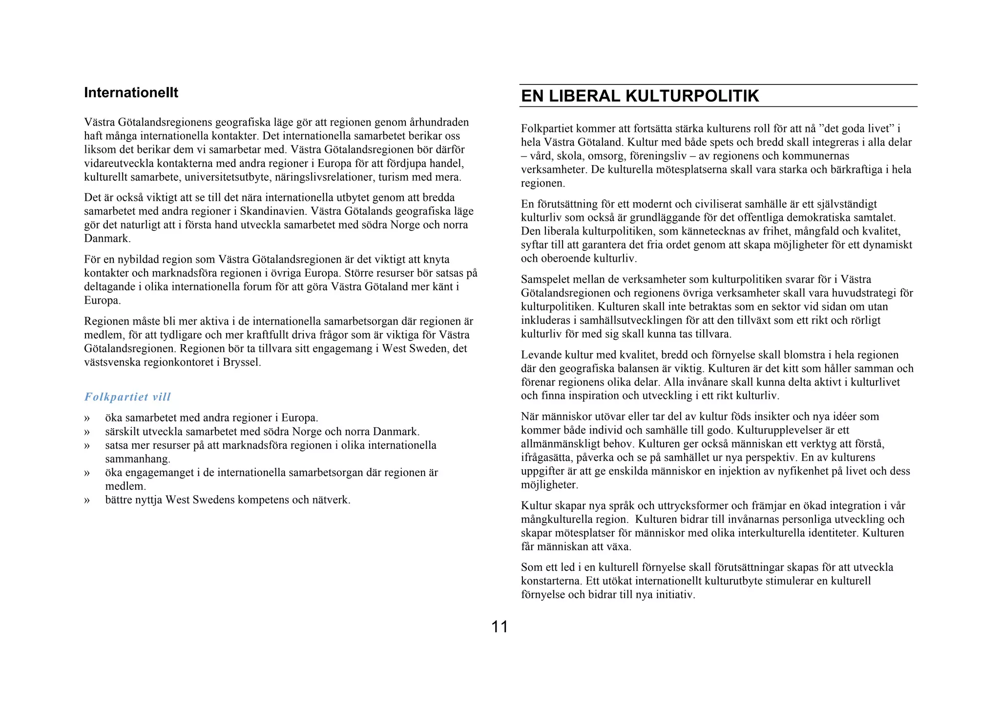 Internationellt                                                                            EN LIBERAL KULTURPOLITIK
Västra Götalandsregionens geografiska läge gör att regionen genom århundraden
                                                                                           Folkpartiet kommer att fortsätta stärka kulturens roll för att nå ”det goda livet” i
haft många internationella kontakter. Det internationella samarbetet berikar oss
                                                                                           hela Västra Götaland. Kultur med både spets och bredd skall integreras i alla delar
liksom det berikar dem vi samarbetar med. Västra Götalandsregionen bör därför
                                                                                           – vård, skola, omsorg, föreningsliv – av regionens och kommunernas
vidareutveckla kontakterna med andra regioner i Europa för att fördjupa handel,
                                                                                           verksamheter. De kulturella mötesplatserna skall vara starka och bärkraftiga i hela
kulturellt samarbete, universitetsutbyte, näringslivsrelationer, turism med mera.
                                                                                           regionen.
Det är också viktigt att se till det nära internationella utbytet genom att bredda
                                                                                           En förutsättning för ett modernt och civiliserat samhälle är ett självständigt
samarbetet med andra regioner i Skandinavien. Västra Götalands geografiska läge
                                                                                           kulturliv som också är grundläggande för det offentliga demokratiska samtalet.
gör det naturligt att i första hand utveckla samarbetet med södra Norge och norra
                                                                                           Den liberala kulturpolitiken, som kännetecknas av frihet, mångfald och kvalitet,
Danmark.
                                                                                           syftar till att garantera det fria ordet genom att skapa möjligheter för ett dynamiskt
För en nybildad region som Västra Götalandsregionen är det viktigt att knyta               och oberoende kulturliv.
kontakter och marknadsföra regionen i övriga Europa. Större resurser bör satsas på
                                                                                           Samspelet mellan de verksamheter som kulturpolitiken svarar för i Västra
deltagande i olika internationella forum för att göra Västra Götaland mer känt i
                                                                                           Götalandsregionen och regionens övriga verksamheter skall vara huvudstrategi för
Europa.
                                                                                           kulturpolitiken. Kulturen skall inte betraktas som en sektor vid sidan om utan
Regionen måste bli mer aktiva i de internationella samarbetsorgan där regionen är          inkluderas i samhällsutvecklingen för att den tillväxt som ett rikt och rörligt
medlem, för att tydligare och mer kraftfullt driva frågor som är viktiga för Västra        kulturliv för med sig skall kunna tas tillvara.
Götalandsregionen. Regionen bör ta tillvara sitt engagemang i West Sweden, det
                                                                                           Levande kultur med kvalitet, bredd och förnyelse skall blomstra i hela regionen
västsvenska regionkontoret i Bryssel.
                                                                                           där den geografiska balansen är viktig. Kulturen är det kitt som håller samman och
                                                                                           förenar regionens olika delar. Alla invånare skall kunna delta aktivt i kulturlivet
Folkpartiet vill                                                                           och finna inspiration och utveckling i ett rikt kulturliv.
»   öka samarbetet med andra regioner i Europa.                                            När människor utövar eller tar del av kultur föds insikter och nya idéer som
»   särskilt utveckla samarbetet med södra Norge och norra Danmark.                        kommer både individ och samhälle till godo. Kulturupplevelser är ett
»   satsa mer resurser på att marknadsföra regionen i olika internationella                allmänmänskligt behov. Kulturen ger också människan ett verktyg att förstå,
    sammanhang.                                                                            ifrågasätta, påverka och se på samhället ur nya perspektiv. En av kulturens
»   öka engagemanget i de internationella samarbetsorgan där regionen är                   uppgifter är att ge enskilda människor en injektion av nyfikenhet på livet och dess
    medlem.                                                                                möjligheter.
»   bättre nyttja West Swedens kompetens och nätverk.                                      Kultur skapar nya språk och uttrycksformer och främjar en ökad integration i vår
                                                                                           mångkulturella region. Kulturen bidrar till invånarnas personliga utveckling och
                                                                                           skapar mötesplatser för människor med olika interkulturella identiteter. Kulturen
                                                                                           får människan att växa.
                                                                                           Som ett led i en kulturell förnyelse skall förutsättningar skapas för att utveckla
                                                                                           konstarterna. Ett utökat internationellt kulturutbyte stimulerar en kulturell
                                                                                           förnyelse och bidrar till nya initiativ.

                                                                                      11
 