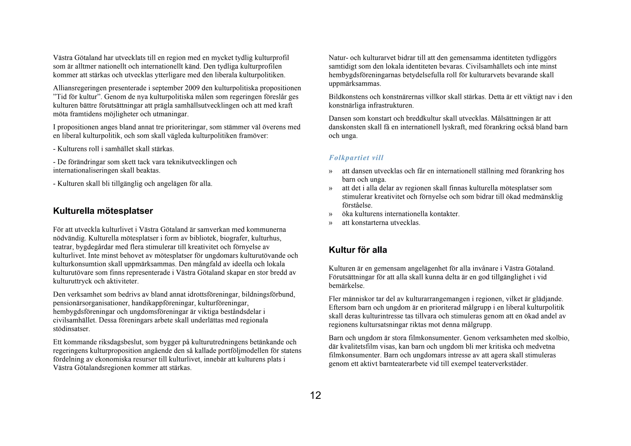 Västra Götaland har utvecklats till en region med en mycket tydlig kulturprofil           Natur- och kulturarvet bidrar till att den gemensamma identiteten tydliggörs
som är alltmer nationellt och internationellt känd. Den tydliga kulturprofilen            samtidigt som den lokala identiteten bevaras. Civilsamhällets och inte minst
kommer att stärkas och utvecklas ytterligare med den liberala kulturpolitiken.            hembygdsföreningarnas betydelsefulla roll för kulturarvets bevarande skall
                                                                                          uppmärksammas.
Alliansregeringen presenterade i september 2009 den kulturpolitiska propositionen
”Tid för kultur”. Genom de nya kulturpolitiska målen som regeringen föreslår ges          Bildkonstens och konstnärernas villkor skall stärkas. Detta är ett viktigt nav i den
kulturen bättre förutsättningar att prägla samhällsutvecklingen och att med kraft         konstnärliga infrastrukturen.
möta framtidens möjligheter och utmaningar.
                                                                                          Dansen som konstart och breddkultur skall utvecklas. Målsättningen är att
I propositionen anges bland annat tre prioriteringar, som stämmer väl överens med         danskonsten skall få en internationell lyskraft, med förankring också bland barn
en liberal kulturpolitik, och som skall vägleda kulturpolitiken framöver:                 och unga.
- Kulturens roll i samhället skall stärkas.
                                                                                          Folkpartiet vill
- De förändringar som skett tack vara teknikutvecklingen och
internationaliseringen skall beaktas.                                                     »   att dansen utvecklas och får en internationell ställning med förankring hos
                                                                                              barn och unga.
- Kulturen skall bli tillgänglig och angelägen för alla.
                                                                                          »   att det i alla delar av regionen skall finnas kulturella mötesplatser som
                                                                                              stimulerar kreativitet och förnyelse och som bidrar till ökad medmänsklig
                                                                                              förståelse.
Kulturella mötesplatser                                                                   »   öka kulturens internationella kontakter.
                                                                                          »   att konstarterna utvecklas.
För att utveckla kulturlivet i Västra Götaland är samverkan med kommunerna
nödvändig. Kulturella mötesplatser i form av bibliotek, biografer, kulturhus,
teatrar, bygdegårdar med flera stimulerar till kreativitet och förnyelse av
                                                                                          Kultur för alla
kulturlivet. Inte minst behovet av mötesplatser för ungdomars kulturutövande och
kulturkonsumtion skall uppmärksammas. Den mångfald av ideella och lokala
                                                                                          Kulturen är en gemensam angelägenhet för alla invånare i Västra Götaland.
kulturutövare som finns representerade i Västra Götaland skapar en stor bredd av
                                                                                          Förutsättningar för att alla skall kunna delta är en god tillgänglighet i vid
kulturuttryck och aktiviteter.
                                                                                          bemärkelse.
Den verksamhet som bedrivs av bland annat idrottsföreningar, bildningsförbund,
                                                                                          Fler människor tar del av kulturarrangemangen i regionen, vilket är glädjande.
pensionärsorganisationer, handikappföreningar, kulturföreningar,
                                                                                          Eftersom barn och ungdom är en prioriterad målgrupp i en liberal kulturpolitik
hembygdsföreningar och ungdomsföreningar är viktiga beståndsdelar i
                                                                                          skall deras kulturintresse tas tillvara och stimuleras genom att en ökad andel av
civilsamhället. Dessa föreningars arbete skall underlättas med regionala
                                                                                          regionens kultursatsningar riktas mot denna målgrupp.
stödinsatser.
                                                                                          Barn och ungdom är stora filmkonsumenter. Genom verksamheten med skolbio,
Ett kommande riksdagsbeslut, som bygger på kulturutredningens betänkande och
                                                                                          där kvalitetsfilm visas, kan barn och ungdom bli mer kritiska och medvetna
regeringens kulturproposition angående den så kallade portföljmodellen för statens
                                                                                          filmkonsumenter. Barn och ungdomars intresse av att agera skall stimuleras
fördelning av ekonomiska resurser till kulturlivet, innebär att kulturens plats i
                                                                                          genom ett aktivt barnteaterarbete vid till exempel teaterverkstäder.
Västra Götalandsregionen kommer att stärkas.


                                                                                     12
 