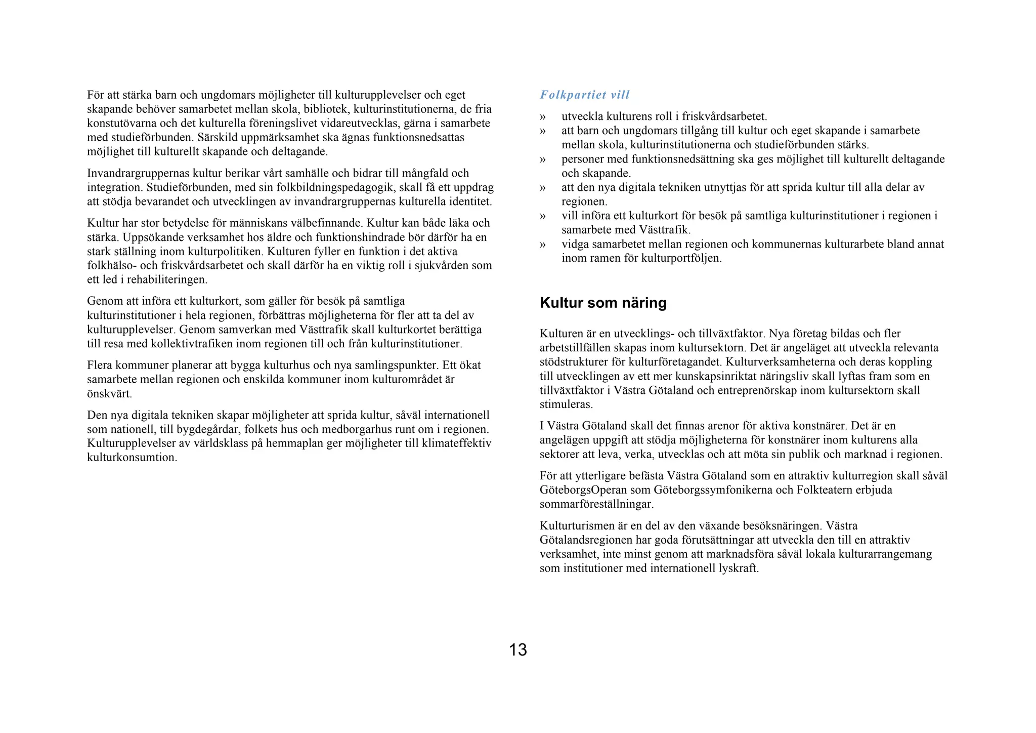 För att stärka barn och ungdomars möjligheter till kulturupplevelser och eget               Folkpartiet vill
skapande behöver samarbetet mellan skola, bibliotek, kulturinstitutionerna, de fria
                                                                                            »   utveckla kulturens roll i friskvårdsarbetet.
konstutövarna och det kulturella föreningslivet vidareutvecklas, gärna i samarbete
                                                                                            »   att barn och ungdomars tillgång till kultur och eget skapande i samarbete
med studieförbunden. Särskild uppmärksamhet ska ägnas funktionsnedsattas
                                                                                                mellan skola, kulturinstitutionerna och studieförbunden stärks.
möjlighet till kulturellt skapande och deltagande.
                                                                                            »   personer med funktionsnedsättning ska ges möjlighet till kulturellt deltagande
Invandrargruppernas kultur berikar vårt samhälle och bidrar till mångfald och                   och skapande.
integration. Studieförbunden, med sin folkbildningspedagogik, skall få ett uppdrag          »   att den nya digitala tekniken utnyttjas för att sprida kultur till alla delar av
att stödja bevarandet och utvecklingen av invandrargruppernas kulturella identitet.             regionen.
                                                                                            »   vill införa ett kulturkort för besök på samtliga kulturinstitutioner i regionen i
Kultur har stor betydelse för människans välbefinnande. Kultur kan både läka och
                                                                                                samarbete med Västtrafik.
stärka. Uppsökande verksamhet hos äldre och funktionshindrade bör därför ha en
                                                                                            »   vidga samarbetet mellan regionen och kommunernas kulturarbete bland annat
stark ställning inom kulturpolitiken. Kulturen fyller en funktion i det aktiva
                                                                                                inom ramen för kulturportföljen.
folkhälso- och friskvårdsarbetet och skall därför ha en viktig roll i sjukvården som
ett led i rehabiliteringen.
Genom att införa ett kulturkort, som gäller för besök på samtliga                           Kultur som näring
kulturinstitutioner i hela regionen, förbättras möjligheterna för fler att ta del av
kulturupplevelser. Genom samverkan med Västtrafik skall kulturkortet berättiga              Kulturen är en utvecklings- och tillväxtfaktor. Nya företag bildas och fler
till resa med kollektivtrafiken inom regionen till och från kulturinstitutioner.            arbetstillfällen skapas inom kultursektorn. Det är angeläget att utveckla relevanta
Flera kommuner planerar att bygga kulturhus och nya samlingspunkter. Ett ökat               stödstrukturer för kulturföretagandet. Kulturverksamheterna och deras koppling
samarbete mellan regionen och enskilda kommuner inom kulturområdet är                       till utvecklingen av ett mer kunskapsinriktat näringsliv skall lyftas fram som en
önskvärt.                                                                                   tillväxtfaktor i Västra Götaland och entreprenörskap inom kultursektorn skall
                                                                                            stimuleras.
Den nya digitala tekniken skapar möjligheter att sprida kultur, såväl internationell
som nationell, till bygdegårdar, folkets hus och medborgarhus runt om i regionen.           I Västra Götaland skall det finnas arenor för aktiva konstnärer. Det är en
Kulturupplevelser av världsklass på hemmaplan ger möjligheter till klimateffektiv           angelägen uppgift att stödja möjligheterna för konstnärer inom kulturens alla
kulturkonsumtion.                                                                           sektorer att leva, verka, utvecklas och att möta sin publik och marknad i regionen.
                                                                                            För att ytterligare befästa Västra Götaland som en attraktiv kulturregion skall såväl
                                                                                            GöteborgsOperan som Göteborgssymfonikerna och Folkteatern erbjuda
                                                                                            sommarföreställningar.
                                                                                            Kulturturismen är en del av den växande besöksnäringen. Västra
                                                                                            Götalandsregionen har goda förutsättningar att utveckla den till en attraktiv
                                                                                            verksamhet, inte minst genom att marknadsföra såväl lokala kulturarrangemang
                                                                                            som institutioner med internationell lyskraft.




                                                                                       13
 