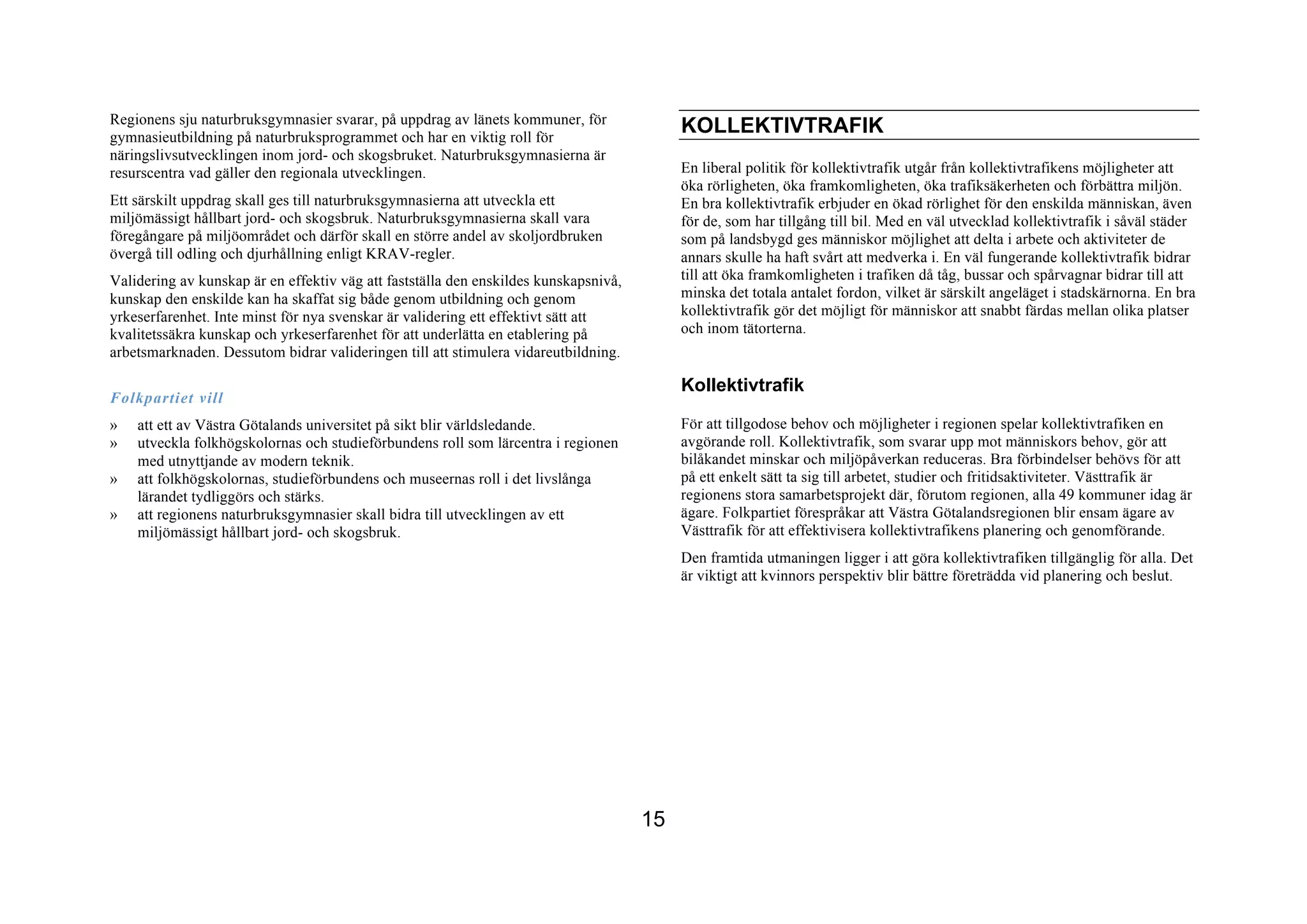 Regionens sju naturbruksgymnasier svarar, på uppdrag av länets kommuner, för
gymnasieutbildning på naturbruksprogrammet och har en viktig roll för
                                                                                           KOLLEKTIVTRAFIK
näringslivsutvecklingen inom jord- och skogsbruket. Naturbruksgymnasierna är
resurscentra vad gäller den regionala utvecklingen.                                        En liberal politik för kollektivtrafik utgår från kollektivtrafikens möjligheter att
                                                                                           öka rörligheten, öka framkomligheten, öka trafiksäkerheten och förbättra miljön.
Ett särskilt uppdrag skall ges till naturbruksgymnasierna att utveckla ett                 En bra kollektivtrafik erbjuder en ökad rörlighet för den enskilda människan, även
miljömässigt hållbart jord- och skogsbruk. Naturbruksgymnasierna skall vara                för de, som har tillgång till bil. Med en väl utvecklad kollektivtrafik i såväl städer
föregångare på miljöområdet och därför skall en större andel av skoljordbruken             som på landsbygd ges människor möjlighet att delta i arbete och aktiviteter de
övergå till odling och djurhållning enligt KRAV-regler.                                    annars skulle ha haft svårt att medverka i. En väl fungerande kollektivtrafik bidrar
Validering av kunskap är en effektiv väg att fastställa den enskildes kunskapsnivå,        till att öka framkomligheten i trafiken då tåg, bussar och spårvagnar bidrar till att
kunskap den enskilde kan ha skaffat sig både genom utbildning och genom                    minska det totala antalet fordon, vilket är särskilt angeläget i stadskärnorna. En bra
yrkeserfarenhet. Inte minst för nya svenskar är validering ett effektivt sätt att          kollektivtrafik gör det möjligt för människor att snabbt färdas mellan olika platser
kvalitetssäkra kunskap och yrkeserfarenhet för att underlätta en etablering på             och inom tätorterna.
arbetsmarknaden. Dessutom bidrar valideringen till att stimulera vidareutbildning.

                                                                                           Kollektivtrafik
Folkpartiet vill
»   att ett av Västra Götalands universitet på sikt blir världsledande.                    För att tillgodose behov och möjligheter i regionen spelar kollektivtrafiken en
»   utveckla folkhögskolornas och studieförbundens roll som lärcentra i regionen           avgörande roll. Kollektivtrafik, som svarar upp mot människors behov, gör att
    med utnyttjande av modern teknik.                                                      bilåkandet minskar och miljöpåverkan reduceras. Bra förbindelser behövs för att
»   att folkhögskolornas, studieförbundens och museernas roll i det livslånga              på ett enkelt sätt ta sig till arbetet, studier och fritidsaktiviteter. Västtrafik är
    lärandet tydliggörs och stärks.                                                        regionens stora samarbetsprojekt där, förutom regionen, alla 49 kommuner idag är
»   att regionens naturbruksgymnasier skall bidra till utvecklingen av ett                 ägare. Folkpartiet förespråkar att Västra Götalandsregionen blir ensam ägare av
    miljömässigt hållbart jord- och skogsbruk.                                             Västtrafik för att effektivisera kollektivtrafikens planering och genomförande.
                                                                                           Den framtida utmaningen ligger i att göra kollektivtrafiken tillgänglig för alla. Det
                                                                                           är viktigt att kvinnors perspektiv blir bättre företrädda vid planering och beslut.




                                                                                      15
 