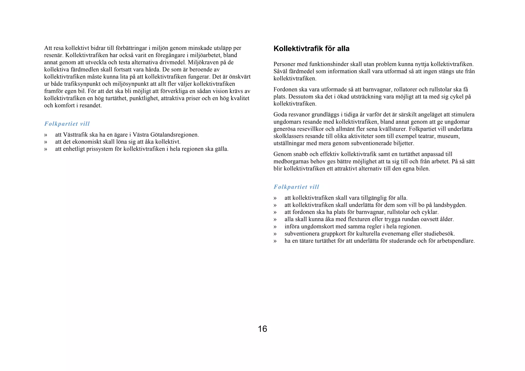 Att resa kollektivt bidrar till förbättringar i miljön genom minskade utsläpp per             Kollektivtrafik för alla
resenär. Kollektivtrafiken har också varit en föregångare i miljöarbetet, bland
annat genom att utveckla och testa alternativa drivmedel. Miljökraven på de                   Personer med funktionshinder skall utan problem kunna nyttja kollektivtrafiken.
kollektiva färdmedlen skall fortsatt vara hårda. De som är beroende av                        Såväl färdmedel som information skall vara utformad så att ingen stängs ute från
kollektivtrafiken måste kunna lita på att kollektivtrafiken fungerar. Det är önskvärt         kollektivtrafiken.
ur både trafiksynpunkt och miljösynpunkt att allt fler väljer kollektivtrafiken
framför egen bil. För att det ska bli möjligt att förverkliga en sådan vision krävs av        Fordonen ska vara utformade så att barnvagnar, rollatorer och rullstolar ska få
kollektivtrafiken en hög turtäthet, punktlighet, attraktiva priser och en hög kvalitet        plats. Dessutom ska det i ökad utsträckning vara möjligt att ta med sig cykel på
och komfort i resandet.                                                                       kollektivtrafiken.
                                                                                              Goda resvanor grundläggs i tidiga år varför det är särskilt angeläget att stimulera
Folkpartiet vill                                                                              ungdomars resande med kollektivtrafiken, bland annat genom att ge ungdomar
                                                                                              generösa resevillkor och allmänt fler sena kvällsturer. Folkpartiet vill underlätta
»   att Västtrafik ska ha en ägare i Västra Götalandsregionen.                                skolklassers resande till olika aktiviteter som till exempel teatrar, museum,
»   att det ekonomiskt skall löna sig att åka kollektivt.                                     utställningar med mera genom subventionerade biljetter.
»   att enhetligt prissystem för kollektivtrafiken i hela regionen ska gälla.
                                                                                              Genom snabb och effektiv kollektivtrafik samt en turtäthet anpassad till
                                                                                              medborgarnas behov ges bättre möjlighet att ta sig till och från arbetet. På så sätt
                                                                                              blir kollektivtrafiken ett attraktivt alternativ till den egna bilen.

                                                                                              Folkpartiet vill
                                                                                              »   att kollektivtrafiken skall vara tillgänglig för alla.
                                                                                              »   att kollektivtrafiken skall underlätta för dem som vill bo på landsbygden.
                                                                                              »   att fordonen ska ha plats för barnvagnar, rullstolar och cyklar.
                                                                                              »   alla skall kunna åka med flexturen eller trygga rundan oavsett ålder.
                                                                                              »   införa ungdomskort med samma regler i hela regionen.
                                                                                              »   subventionera gruppkort för kulturella evenemang eller studiebesök.
                                                                                              »   ha en tätare turtäthet för att underlätta för studerande och för arbetspendlare.




                                                                                         16
 