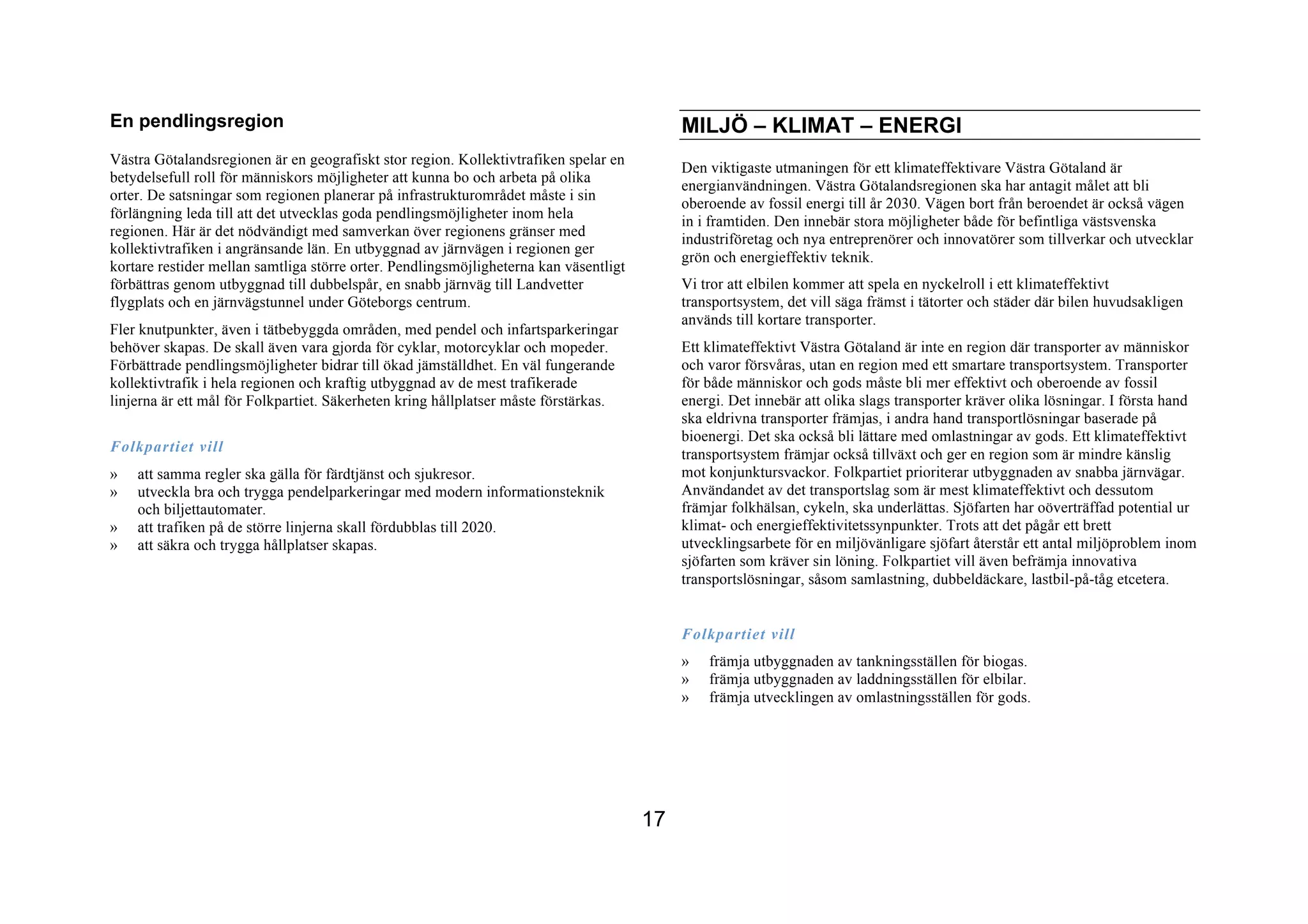 En pendlingsregion                                                                          MILJÖ – KLIMAT – ENERGI
Västra Götalandsregionen är en geografiskt stor region. Kollektivtrafiken spelar en
                                                                                            Den viktigaste utmaningen för ett klimateffektivare Västra Götaland är
betydelsefull roll för människors möjligheter att kunna bo och arbeta på olika
                                                                                            energianvändningen. Västra Götalandsregionen ska har antagit målet att bli
orter. De satsningar som regionen planerar på infrastrukturområdet måste i sin
                                                                                            oberoende av fossil energi till år 2030. Vägen bort från beroendet är också vägen
förlängning leda till att det utvecklas goda pendlingsmöjligheter inom hela
                                                                                            in i framtiden. Den innebär stora möjligheter både för befintliga västsvenska
regionen. Här är det nödvändigt med samverkan över regionens gränser med
                                                                                            industriföretag och nya entreprenörer och innovatörer som tillverkar och utvecklar
kollektivtrafiken i angränsande län. En utbyggnad av järnvägen i regionen ger
                                                                                            grön och energieffektiv teknik.
kortare restider mellan samtliga större orter. Pendlingsmöjligheterna kan väsentligt
förbättras genom utbyggnad till dubbelspår, en snabb järnväg till Landvetter                Vi tror att elbilen kommer att spela en nyckelroll i ett klimateffektivt
flygplats och en järnvägstunnel under Göteborgs centrum.                                    transportsystem, det vill säga främst i tätorter och städer där bilen huvudsakligen
                                                                                            används till kortare transporter.
Fler knutpunkter, även i tätbebyggda områden, med pendel och infartsparkeringar
behöver skapas. De skall även vara gjorda för cyklar, motorcyklar och mopeder.              Ett klimateffektivt Västra Götaland är inte en region där transporter av människor
Förbättrade pendlingsmöjligheter bidrar till ökad jämställdhet. En väl fungerande           och varor försvåras, utan en region med ett smartare transportsystem. Transporter
kollektivtrafik i hela regionen och kraftig utbyggnad av de mest trafikerade                för både människor och gods måste bli mer effektivt och oberoende av fossil
linjerna är ett mål för Folkpartiet. Säkerheten kring hållplatser måste förstärkas.         energi. Det innebär att olika slags transporter kräver olika lösningar. I första hand
                                                                                            ska eldrivna transporter främjas, i andra hand transportlösningar baserade på
                                                                                            bioenergi. Det ska också bli lättare med omlastningar av gods. Ett klimateffektivt
Folkpartiet vill                                                                            transportsystem främjar också tillväxt och ger en region som är mindre känslig
»   att samma regler ska gälla för färdtjänst och sjukresor.                                mot konjunktursvackor. Folkpartiet prioriterar utbyggnaden av snabba järnvägar.
»   utveckla bra och trygga pendelparkeringar med modern informationsteknik                 Användandet av det transportslag som är mest klimateffektivt och dessutom
    och biljettautomater.                                                                   främjar folkhälsan, cykeln, ska underlättas. Sjöfarten har oöverträffad potential ur
»   att trafiken på de större linjerna skall fördubblas till 2020.                          klimat- och energieffektivitetssynpunkter. Trots att det pågår ett brett
»   att säkra och trygga hållplatser skapas.                                                utvecklingsarbete för en miljövänligare sjöfart återstår ett antal miljöproblem inom
                                                                                            sjöfarten som kräver sin löning. Folkpartiet vill även befrämja innovativa
                                                                                            transportslösningar, såsom samlastning, dubbeldäckare, lastbil-på-tåg etcetera.


                                                                                            Folkpartiet vill
                                                                                            »   främja utbyggnaden av tankningsställen för biogas.
                                                                                            »   främja utbyggnaden av laddningsställen för elbilar.
                                                                                            »   främja utvecklingen av omlastningsställen för gods.




                                                                                       17
 