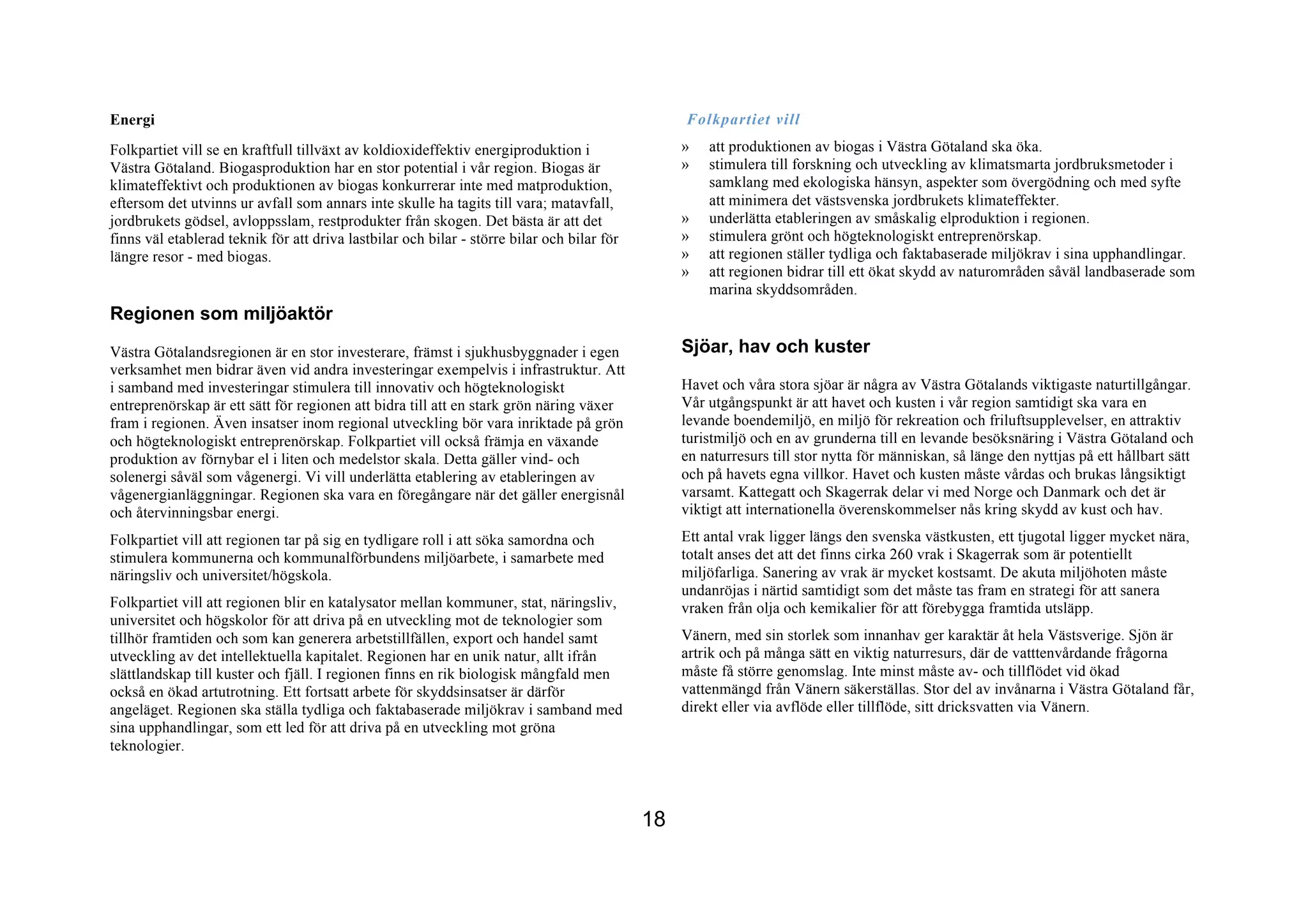 Energi                                                                                           Folkpartiet vill
Folkpartiet vill se en kraftfull tillväxt av koldioxideffektiv energiproduktion i                »   att produktionen av biogas i Västra Götaland ska öka.
Västra Götaland. Biogasproduktion har en stor potential i vår region. Biogas är                  »   stimulera till forskning och utveckling av klimatsmarta jordbruksmetoder i
klimateffektivt och produktionen av biogas konkurrerar inte med matproduktion,                       samklang med ekologiska hänsyn, aspekter som övergödning och med syfte
eftersom det utvinns ur avfall som annars inte skulle ha tagits till vara; matavfall,                att minimera det västsvenska jordbrukets klimateffekter.
jordbrukets gödsel, avloppsslam, restprodukter från skogen. Det bästa är att det                 »   underlätta etableringen av småskalig elproduktion i regionen.
finns väl etablerad teknik för att driva lastbilar och bilar - större bilar och bilar för        »   stimulera grönt och högteknologiskt entreprenörskap.
längre resor - med biogas.                                                                       »   att regionen ställer tydliga och faktabaserade miljökrav i sina upphandlingar.
                                                                                                 »   att regionen bidrar till ett ökat skydd av naturområden såväl landbaserade som
                                                                                                     marina skyddsområden.
Regionen som miljöaktör
Västra Götalandsregionen är en stor investerare, främst i sjukhusbyggnader i egen                Sjöar, hav och kuster
verksamhet men bidrar även vid andra investeringar exempelvis i infrastruktur. Att
i samband med investeringar stimulera till innovativ och högteknologiskt                         Havet och våra stora sjöar är några av Västra Götalands viktigaste naturtillgångar.
entreprenörskap är ett sätt för regionen att bidra till att en stark grön näring växer           Vår utgångspunkt är att havet och kusten i vår region samtidigt ska vara en
fram i regionen. Även insatser inom regional utveckling bör vara inriktade på grön               levande boendemiljö, en miljö för rekreation och friluftsupplevelser, en attraktiv
och högteknologiskt entreprenörskap. Folkpartiet vill också främja en växande                    turistmiljö och en av grunderna till en levande besöksnäring i Västra Götaland och
produktion av förnybar el i liten och medelstor skala. Detta gäller vind- och                    en naturresurs till stor nytta för människan, så länge den nyttjas på ett hållbart sätt
solenergi såväl som vågenergi. Vi vill underlätta etablering av etableringen av                  och på havets egna villkor. Havet och kusten måste vårdas och brukas långsiktigt
vågenergianläggningar. Regionen ska vara en föregångare när det gäller energisnål                varsamt. Kattegatt och Skagerrak delar vi med Norge och Danmark och det är
och återvinningsbar energi.                                                                      viktigt att internationella överenskommelser nås kring skydd av kust och hav.
Folkpartiet vill att regionen tar på sig en tydligare roll i att söka samordna och               Ett antal vrak ligger längs den svenska västkusten, ett tjugotal ligger mycket nära,
stimulera kommunerna och kommunalförbundens miljöarbete, i samarbete med                         totalt anses det att det finns cirka 260 vrak i Skagerrak som är potentiellt
näringsliv och universitet/högskola.                                                             miljöfarliga. Sanering av vrak är mycket kostsamt. De akuta miljöhoten måste
                                                                                                 undanröjas i närtid samtidigt som det måste tas fram en strategi för att sanera
Folkpartiet vill att regionen blir en katalysator mellan kommuner, stat, näringsliv,             vraken från olja och kemikalier för att förebygga framtida utsläpp.
universitet och högskolor för att driva på en utveckling mot de teknologier som
tillhör framtiden och som kan generera arbetstillfällen, export och handel samt                  Vänern, med sin storlek som innanhav ger karaktär åt hela Västsverige. Sjön är
utveckling av det intellektuella kapitalet. Regionen har en unik natur, allt ifrån               artrik och på många sätt en viktig naturresurs, där de vatttenvårdande frågorna
slättlandskap till kuster och fjäll. I regionen finns en rik biologisk mångfald men              måste få större genomslag. Inte minst måste av- och tillflödet vid ökad
också en ökad artutrotning. Ett fortsatt arbete för skyddsinsatser är därför                     vattenmängd från Vänern säkerställas. Stor del av invånarna i Västra Götaland får,
angeläget. Regionen ska ställa tydliga och faktabaserade miljökrav i samband med                 direkt eller via avflöde eller tillflöde, sitt dricksvatten via Vänern.
sina upphandlingar, som ett led för att driva på en utveckling mot gröna
teknologier.



                                                                                            18
 
