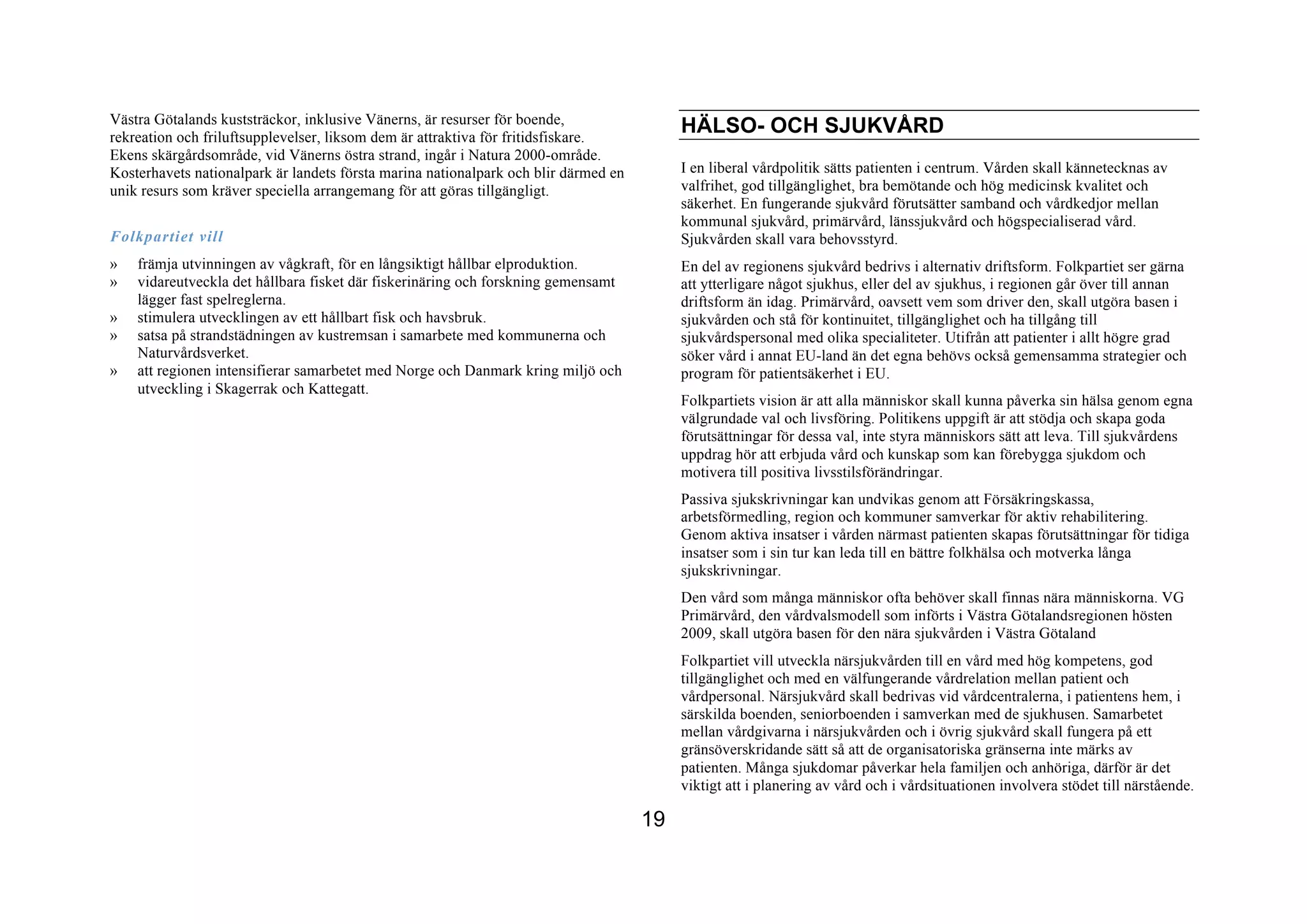 Västra Götalands kuststräckor, inklusive Vänerns, är resurser för boende,
rekreation och friluftsupplevelser, liksom dem är attraktiva för fritidsfiskare.
                                                                                          HÄLSO- OCH SJUKVÅRD
Ekens skärgårdsområde, vid Vänerns östra strand, ingår i Natura 2000-område.
Kosterhavets nationalpark är landets första marina nationalpark och blir därmed en        I en liberal vårdpolitik sätts patienten i centrum. Vården skall kännetecknas av
unik resurs som kräver speciella arrangemang för att göras tillgängligt.                  valfrihet, god tillgänglighet, bra bemötande och hög medicinsk kvalitet och
                                                                                          säkerhet. En fungerande sjukvård förutsätter samband och vårdkedjor mellan
                                                                                          kommunal sjukvård, primärvård, länssjukvård och högspecialiserad vård.
Folkpartiet vill                                                                          Sjukvården skall vara behovsstyrd.
»   främja utvinningen av vågkraft, för en långsiktigt hållbar elproduktion.              En del av regionens sjukvård bedrivs i alternativ driftsform. Folkpartiet ser gärna
»   vidareutveckla det hållbara fisket där fiskerinäring och forskning gemensamt          att ytterligare något sjukhus, eller del av sjukhus, i regionen går över till annan
    lägger fast spelreglerna.                                                             driftsform än idag. Primärvård, oavsett vem som driver den, skall utgöra basen i
»   stimulera utvecklingen av ett hållbart fisk och havsbruk.                             sjukvården och stå för kontinuitet, tillgänglighet och ha tillgång till
»   satsa på strandstädningen av kustremsan i samarbete med kommunerna och                sjukvårdspersonal med olika specialiteter. Utifrån att patienter i allt högre grad
    Naturvårdsverket.                                                                     söker vård i annat EU-land än det egna behövs också gemensamma strategier och
»   att regionen intensifierar samarbetet med Norge och Danmark kring miljö och           program för patientsäkerhet i EU.
    utveckling i Skagerrak och Kattegatt.
                                                                                          Folkpartiets vision är att alla människor skall kunna påverka sin hälsa genom egna
                                                                                          välgrundade val och livsföring. Politikens uppgift är att stödja och skapa goda
                                                                                          förutsättningar för dessa val, inte styra människors sätt att leva. Till sjukvårdens
                                                                                          uppdrag hör att erbjuda vård och kunskap som kan förebygga sjukdom och
                                                                                          motivera till positiva livsstilsförändringar.
                                                                                          Passiva sjukskrivningar kan undvikas genom att Försäkringskassa,
                                                                                          arbetsförmedling, region och kommuner samverkar för aktiv rehabilitering.
                                                                                          Genom aktiva insatser i vården närmast patienten skapas förutsättningar för tidiga
                                                                                          insatser som i sin tur kan leda till en bättre folkhälsa och motverka långa
                                                                                          sjukskrivningar.
                                                                                          Den vård som många människor ofta behöver skall finnas nära människorna. VG
                                                                                          Primärvård, den vårdvalsmodell som införts i Västra Götalandsregionen hösten
                                                                                          2009, skall utgöra basen för den nära sjukvården i Västra Götaland
                                                                                          Folkpartiet vill utveckla närsjukvården till en vård med hög kompetens, god
                                                                                          tillgänglighet och med en välfungerande vårdrelation mellan patient och
                                                                                          vårdpersonal. Närsjukvård skall bedrivas vid vårdcentralerna, i patientens hem, i
                                                                                          särskilda boenden, seniorboenden i samverkan med de sjukhusen. Samarbetet
                                                                                          mellan vårdgivarna i närsjukvården och i övrig sjukvård skall fungera på ett
                                                                                          gränsöverskridande sätt så att de organisatoriska gränserna inte märks av
                                                                                          patienten. Många sjukdomar påverkar hela familjen och anhöriga, därför är det
                                                                                          viktigt att i planering av vård och i vårdsituationen involvera stödet till närstående.

                                                                                     19
 