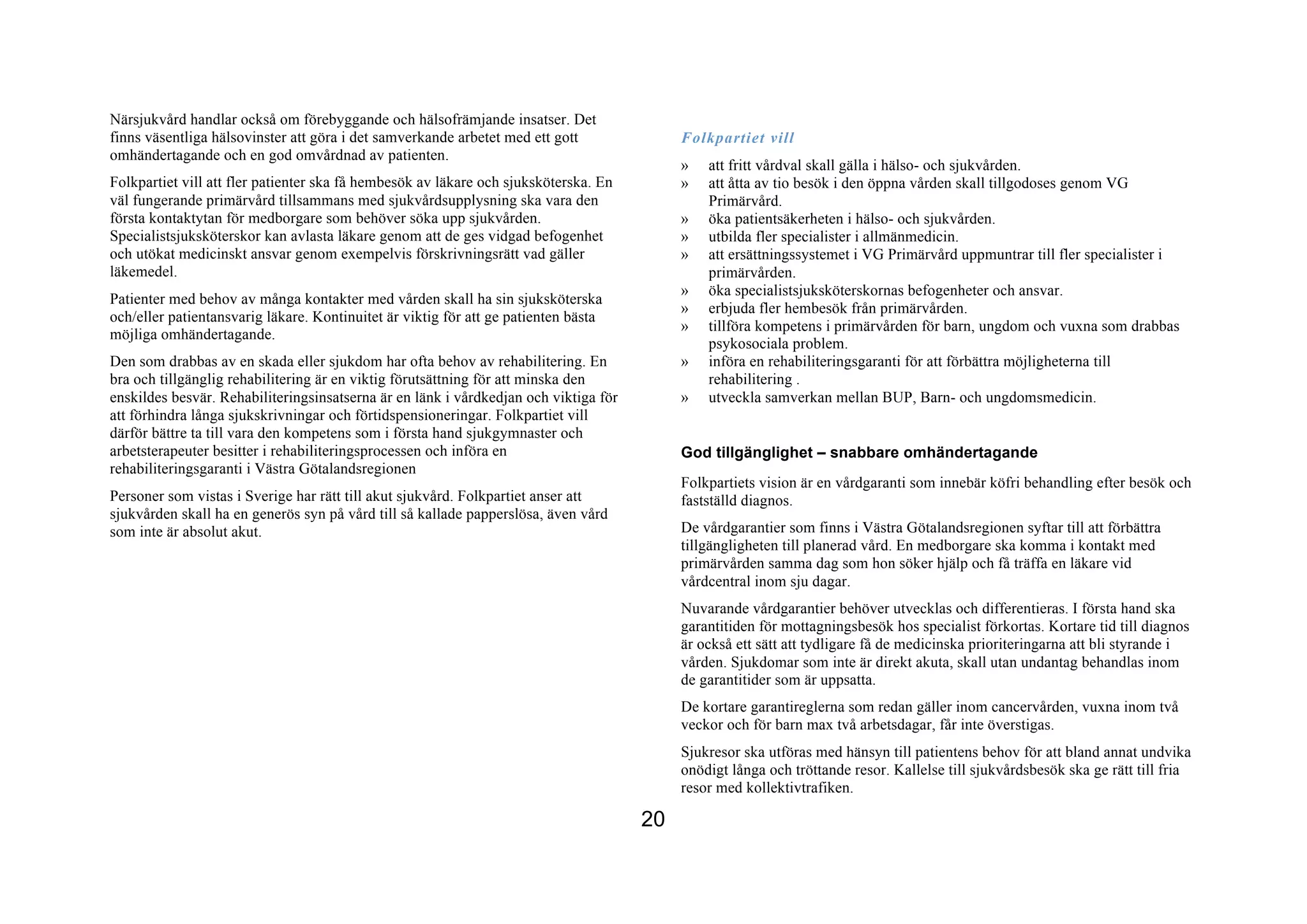 Närsjukvård handlar också om förebyggande och hälsofrämjande insatser. Det
finns väsentliga hälsovinster att göra i det samverkande arbetet med ett gott              Folkpartiet vill
omhändertagande och en god omvårdnad av patienten.
                                                                                           »   att fritt vårdval skall gälla i hälso- och sjukvården.
Folkpartiet vill att fler patienter ska få hembesök av läkare och sjuksköterska. En        »   att åtta av tio besök i den öppna vården skall tillgodoses genom VG
väl fungerande primärvård tillsammans med sjukvårdsupplysning ska vara den                     Primärvård.
första kontaktytan för medborgare som behöver söka upp sjukvården.                         »   öka patientsäkerheten i hälso- och sjukvården.
Specialistsjuksköterskor kan avlasta läkare genom att de ges vidgad befogenhet             »   utbilda fler specialister i allmänmedicin.
och utökat medicinskt ansvar genom exempelvis förskrivningsrätt vad gäller                 »   att ersättningssystemet i VG Primärvård uppmuntrar till fler specialister i
läkemedel.                                                                                     primärvården.
                                                                                           »   öka specialistsjuksköterskornas befogenheter och ansvar.
Patienter med behov av många kontakter med vården skall ha sin sjuksköterska
                                                                                           »   erbjuda fler hembesök från primärvården.
och/eller patientansvarig läkare. Kontinuitet är viktig för att ge patienten bästa
                                                                                           »   tillföra kompetens i primärvården för barn, ungdom och vuxna som drabbas
möjliga omhändertagande.
                                                                                               psykosociala problem.
Den som drabbas av en skada eller sjukdom har ofta behov av rehabilitering. En             »   införa en rehabiliteringsgaranti för att förbättra möjligheterna till
bra och tillgänglig rehabilitering är en viktig förutsättning för att minska den               rehabilitering .
enskildes besvär. Rehabiliteringsinsatserna är en länk i vårdkedjan och viktiga för        »   utveckla samverkan mellan BUP, Barn- och ungdomsmedicin.
att förhindra långa sjukskrivningar och förtidspensioneringar. Folkpartiet vill
därför bättre ta till vara den kompetens som i första hand sjukgymnaster och
arbetsterapeuter besitter i rehabiliteringsprocessen och införa en                         God tillgänglighet – snabbare omhändertagande
rehabiliteringsgaranti i Västra Götalandsregionen
                                                                                           Folkpartiets vision är en vårdgaranti som innebär köfri behandling efter besök och
Personer som vistas i Sverige har rätt till akut sjukvård. Folkpartiet anser att           fastställd diagnos.
sjukvården skall ha en generös syn på vård till så kallade papperslösa, även vård
som inte är absolut akut.                                                                  De vårdgarantier som finns i Västra Götalandsregionen syftar till att förbättra
                                                                                           tillgängligheten till planerad vård. En medborgare ska komma i kontakt med
                                                                                           primärvården samma dag som hon söker hjälp och få träffa en läkare vid
                                                                                           vårdcentral inom sju dagar.
                                                                                           Nuvarande vårdgarantier behöver utvecklas och differentieras. I första hand ska
                                                                                           garantitiden för mottagningsbesök hos specialist förkortas. Kortare tid till diagnos
                                                                                           är också ett sätt att tydligare få de medicinska prioriteringarna att bli styrande i
                                                                                           vården. Sjukdomar som inte är direkt akuta, skall utan undantag behandlas inom
                                                                                           de garantitider som är uppsatta.
                                                                                           De kortare garantireglerna som redan gäller inom cancervården, vuxna inom två
                                                                                           veckor och för barn max två arbetsdagar, får inte överstigas.
                                                                                           Sjukresor ska utföras med hänsyn till patientens behov för att bland annat undvika
                                                                                           onödigt långa och tröttande resor. Kallelse till sjukvårdsbesök ska ge rätt till fria
                                                                                           resor med kollektivtrafiken.

                                                                                      20
 