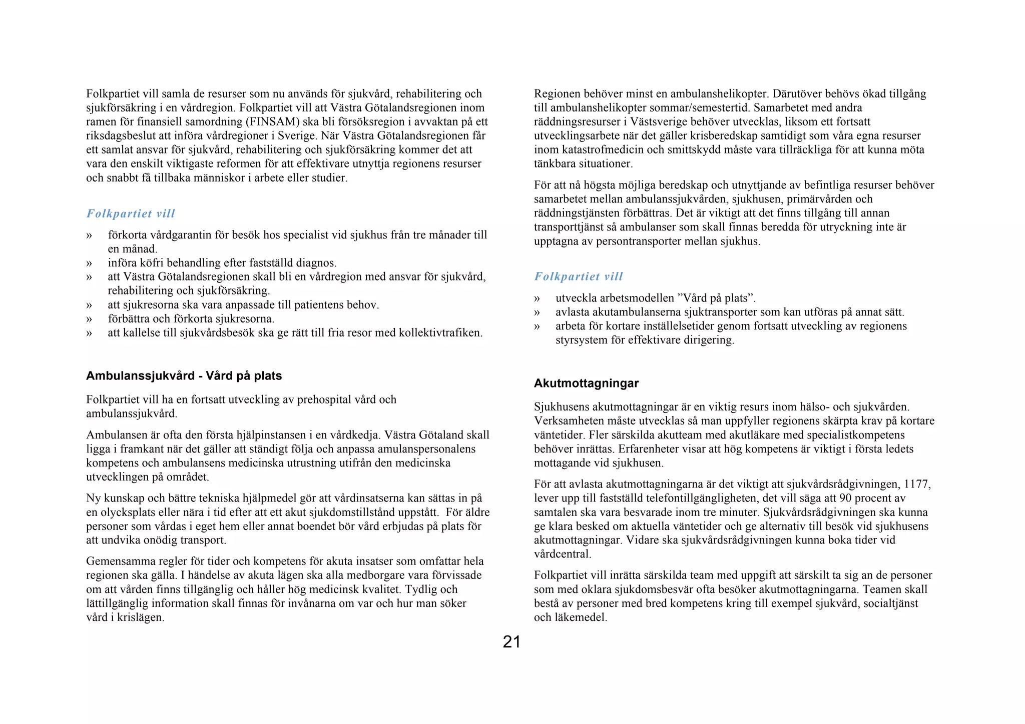 Folkpartiet vill samla de resurser som nu används för sjukvård, rehabilitering och              Regionen behöver minst en ambulanshelikopter. Därutöver behövs ökad tillgång
sjukförsäkring i en vårdregion. Folkpartiet vill att Västra Götalandsregionen inom              till ambulanshelikopter sommar/semestertid. Samarbetet med andra
ramen för finansiell samordning (FINSAM) ska bli försöksregion i avvaktan på ett                räddningsresurser i Västsverige behöver utvecklas, liksom ett fortsatt
riksdagsbeslut att införa vårdregioner i Sverige. När Västra Götalandsregionen får              utvecklingsarbete när det gäller krisberedskap samtidigt som våra egna resurser
ett samlat ansvar för sjukvård, rehabilitering och sjukförsäkring kommer det att                inom katastrofmedicin och smittskydd måste vara tillräckliga för att kunna möta
vara den enskilt viktigaste reformen för att effektivare utnyttja regionens resurser            tänkbara situationer.
och snabbt få tillbaka människor i arbete eller studier.
                                                                                                För att nå högsta möjliga beredskap och utnyttjande av befintliga resurser behöver
                                                                                                samarbetet mellan ambulanssjukvården, sjukhusen, primärvården och
Folkpartiet vill                                                                                räddningstjänsten förbättras. Det är viktigt att det finns tillgång till annan
                                                                                                transporttjänst så ambulanser som skall finnas beredda för utryckning inte är
»   förkorta vårdgarantin för besök hos specialist vid sjukhus från tre månader till
                                                                                                upptagna av persontransporter mellan sjukhus.
    en månad.
»   införa köfri behandling efter fastställd diagnos.
»   att Västra Götalandsregionen skall bli en vårdregion med ansvar för sjukvård,               Folkpartiet vill
    rehabilitering och sjukförsäkring.
                                                                                                »   utveckla arbetsmodellen ”Vård på plats”.
»   att sjukresorna ska vara anpassade till patientens behov.
                                                                                                »   avlasta akutambulanserna sjuktransporter som kan utföras på annat sätt.
»   förbättra och förkorta sjukresorna.
                                                                                                »   arbeta för kortare inställelsetider genom fortsatt utveckling av regionens
»   att kallelse till sjukvårdsbesök ska ge rätt till fria resor med kollektivtrafiken.
                                                                                                    styrsystem för effektivare dirigering.


Ambulanssjukvård - Vård på plats
                                                                                                Akutmottagningar
Folkpartiet vill ha en fortsatt utveckling av prehospital vård och
                                                                                                Sjukhusens akutmottagningar är en viktig resurs inom hälso- och sjukvården.
ambulanssjukvård.
                                                                                                Verksamheten måste utvecklas så man uppfyller regionens skärpta krav på kortare
Ambulansen är ofta den första hjälpinstansen i en vårdkedja. Västra Götaland skall              väntetider. Fler särskilda akutteam med akutläkare med specialistkompetens
ligga i framkant när det gäller att ständigt följa och anpassa amulanspersonalens               behöver inrättas. Erfarenheter visar att hög kompetens är viktigt i första ledets
kompetens och ambulansens medicinska utrustning utifrån den medicinska                          mottagande vid sjukhusen.
utvecklingen på området.
                                                                                                För att avlasta akutmottagningarna är det viktigt att sjukvårdsrådgivningen, 1177,
Ny kunskap och bättre tekniska hjälpmedel gör att vårdinsatserna kan sättas in på               lever upp till fastställd telefontillgängligheten, det vill säga att 90 procent av
en olycksplats eller nära i tid efter att ett akut sjukdomstillstånd uppstått. För äldre        samtalen ska vara besvarade inom tre minuter. Sjukvårdsrådgivningen ska kunna
personer som vårdas i eget hem eller annat boendet bör vård erbjudas på plats för               ge klara besked om aktuella väntetider och ge alternativ till besök vid sjukhusens
att undvika onödig transport.                                                                   akutmottagningar. Vidare ska sjukvårdsrådgivningen kunna boka tider vid
                                                                                                vårdcentral.
Gemensamma regler för tider och kompetens för akuta insatser som omfattar hela
regionen ska gälla. I händelse av akuta lägen ska alla medborgare vara förvissade               Folkpartiet vill inrätta särskilda team med uppgift att särskilt ta sig an de personer
om att vården finns tillgänglig och håller hög medicinsk kvalitet. Tydlig och                   som med oklara sjukdomsbesvär ofta besöker akutmottagningarna. Teamen skall
lättillgänglig information skall finnas för invånarna om var och hur man söker                  bestå av personer med bred kompetens kring till exempel sjukvård, socialtjänst
vård i krislägen.                                                                               och läkemedel.

                                                                                           21
 