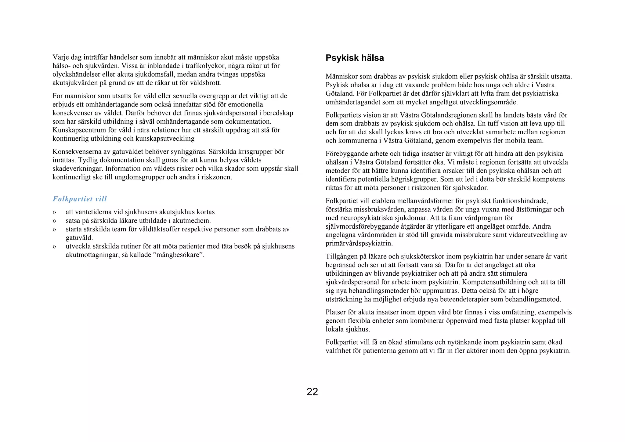 Varje dag inträffar händelser som innebär att människor akut måste uppsöka                Psykisk hälsa
hälso- och sjukvården. Vissa är inblandade i trafikolyckor, några råkar ut för
olyckshändelser eller akuta sjukdomsfall, medan andra tvingas uppsöka                     Människor som drabbas av psykisk sjukdom eller psykisk ohälsa är särskilt utsatta.
akutsjukvården på grund av att de råkar ut för våldsbrott.                                Psykisk ohälsa är i dag ett växande problem både hos unga och äldre i Västra
För människor som utsatts för våld eller sexuella övergrepp är det viktigt att de         Götaland. För Folkpartiet är det därför självklart att lyfta fram det psykiatriska
erbjuds ett omhändertagande som också innefattar stöd för emotionella                     omhändertagandet som ett mycket angeläget utvecklingsområde.
konsekvenser av våldet. Därför behöver det finnas sjukvårdspersonal i beredskap           Folkpartiets vision är att Västra Götalandsregionen skall ha landets bästa vård för
som har särskild utbildning i såväl omhändertagande som dokumentation.                    dem som drabbats av psykisk sjukdom och ohälsa. En tuff vision att leva upp till
Kunskapscentrum för våld i nära relationer har ett särskilt uppdrag att stå för           och för att det skall lyckas krävs ett bra och utvecklat samarbete mellan regionen
kontinuerlig utbildning och kunskapsutveckling                                            och kommunerna i Västra Götaland, genom exempelvis fler mobila team.
Konsekvenserna av gatuvåldet behöver synliggöras. Särskilda krisgrupper bör               Förebyggande arbete och tidiga insatser är viktigt för att hindra att den psykiska
inrättas. Tydlig dokumentation skall göras för att kunna belysa våldets                   ohälsan i Västra Götaland fortsätter öka. Vi måste i regionen fortsätta att utveckla
skadeverkningar. Information om våldets risker och vilka skador som uppstår skall         metoder för att bättre kunna identifiera orsaker till den psykiska ohälsan och att
kontinuerligt ske till ungdomsgrupper och andra i riskzonen.                              identifiera potentiella högriskgrupper. Som ett led i detta bör särskild kompetens
                                                                                          riktas för att möta personer i riskzonen för självskador.
Folkpartiet vill                                                                          Folkpartiet vill etablera mellanvårdsformer för psykiskt funktionshindrade,
»   att väntetiderna vid sjukhusens akutsjukhus kortas.                                   förstärka missbruksvården, anpassa vården för unga vuxna med ätstörningar och
»   satsa på särskilda läkare utbildade i akutmedicin.                                    med neuropsykiatriska sjukdomar. Att ta fram vårdprogram för
»   starta särskilda team för våldtäktsoffer respektive personer som drabbats av          självmordsförebyggande åtgärder är ytterligare ett angeläget område. Andra
    gatuvåld.                                                                             angelägna vårdområden är stöd till gravida missbrukare samt vidareutveckling av
»   utveckla särskilda rutiner för att möta patienter med täta besök på sjukhusens        primärvårdspsykiatrin.
    akutmottagningar, så kallade ”mångbesökare”.                                          Tillgången på läkare och sjuksköterskor inom psykiatrin har under senare år varit
                                                                                          begränsad och ser ut att fortsatt vara så. Därför är det angeläget att öka
                                                                                          utbildningen av blivande psykiatriker och att på andra sätt stimulera
                                                                                          sjukvårdspersonal för arbete inom psykiatrin. Kompetensutbildning och att ta till
                                                                                          sig nya behandlingsmetoder bör uppmuntras. Detta också för att i högre
                                                                                          utsträckning ha möjlighet erbjuda nya beteendeterapier som behandlingsmetod.
                                                                                          Platser för akuta insatser inom öppen vård bör finnas i viss omfattning, exempelvis
                                                                                          genom flexibla enheter som kombinerar öppenvård med fasta platser kopplad till
                                                                                          lokala sjukhus.
                                                                                          Folkpartiet vill få en ökad stimulans och nytänkande inom psykiatrin samt ökad
                                                                                          valfrihet för patienterna genom att vi får in fler aktörer inom den öppna psykiatrin.




                                                                                     22
 