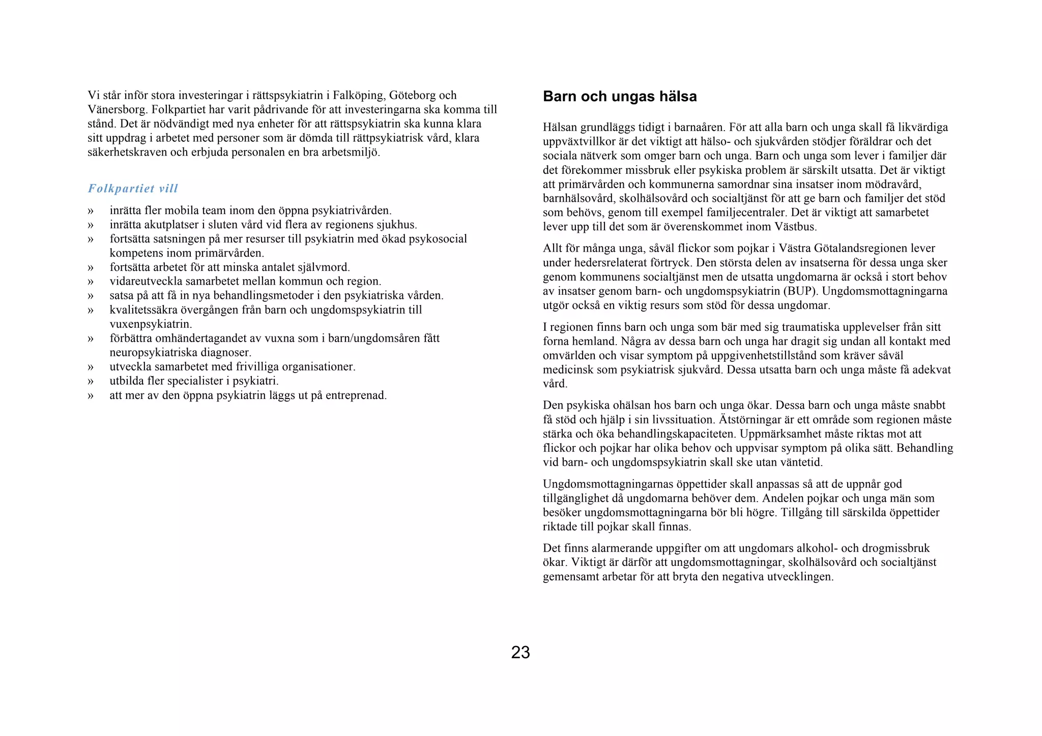 Vi står inför stora investeringar i rättspsykiatrin i Falköping, Göteborg och              Barn och ungas hälsa
Vänersborg. Folkpartiet har varit pådrivande för att investeringarna ska komma till
stånd. Det är nödvändigt med nya enheter för att rättspsykiatrin ska kunna klara           Hälsan grundläggs tidigt i barnaåren. För att alla barn och unga skall få likvärdiga
sitt uppdrag i arbetet med personer som är dömda till rättpsykiatrisk vård, klara          uppväxtvillkor är det viktigt att hälso- och sjukvården stödjer föräldrar och det
säkerhetskraven och erbjuda personalen en bra arbetsmiljö.                                 sociala nätverk som omger barn och unga. Barn och unga som lever i familjer där
                                                                                           det förekommer missbruk eller psykiska problem är särskilt utsatta. Det är viktigt
Folkpartiet vill                                                                           att primärvården och kommunerna samordnar sina insatser inom mödravård,
                                                                                           barnhälsovård, skolhälsovård och socialtjänst för att ge barn och familjer det stöd
»   inrätta fler mobila team inom den öppna psykiatrivården.                               som behövs, genom till exempel familjecentraler. Det är viktigt att samarbetet
»   inrätta akutplatser i sluten vård vid flera av regionens sjukhus.                      lever upp till det som är överenskommet inom Västbus.
»   fortsätta satsningen på mer resurser till psykiatrin med ökad psykosocial
    kompetens inom primärvården.                                                           Allt för många unga, såväl flickor som pojkar i Västra Götalandsregionen lever
»   fortsätta arbetet för att minska antalet självmord.                                    under hedersrelaterat förtryck. Den största delen av insatserna för dessa unga sker
»   vidareutveckla samarbetet mellan kommun och region.                                    genom kommunens socialtjänst men de utsatta ungdomarna är också i stort behov
»   satsa på att få in nya behandlingsmetoder i den psykiatriska vården.                   av insatser genom barn- och ungdomspsykiatrin (BUP). Ungdomsmottagningarna
»   kvalitetssäkra övergången från barn och ungdomspsykiatrin till                         utgör också en viktig resurs som stöd för dessa ungdomar.
    vuxenpsykiatrin.                                                                       I regionen finns barn och unga som bär med sig traumatiska upplevelser från sitt
»   förbättra omhändertagandet av vuxna som i barn/ungdomsåren fått                        forna hemland. Några av dessa barn och unga har dragit sig undan all kontakt med
    neuropsykiatriska diagnoser.                                                           omvärlden och visar symptom på uppgivenhetstillstånd som kräver såväl
»   utveckla samarbetet med frivilliga organisationer.                                     medicinsk som psykiatrisk sjukvård. Dessa utsatta barn och unga måste få adekvat
»   utbilda fler specialister i psykiatri.                                                 vård.
»   att mer av den öppna psykiatrin läggs ut på entreprenad.
                                                                                           Den psykiska ohälsan hos barn och unga ökar. Dessa barn och unga måste snabbt
                                                                                           få stöd och hjälp i sin livssituation. Ätstörningar är ett område som regionen måste
                                                                                           stärka och öka behandlingskapaciteten. Uppmärksamhet måste riktas mot att
                                                                                           flickor och pojkar har olika behov och uppvisar symptom på olika sätt. Behandling
                                                                                           vid barn- och ungdomspsykiatrin skall ske utan väntetid.
                                                                                           Ungdomsmottagningarnas öppettider skall anpassas så att de uppnår god
                                                                                           tillgänglighet då ungdomarna behöver dem. Andelen pojkar och unga män som
                                                                                           besöker ungdomsmottagningarna bör bli högre. Tillgång till särskilda öppettider
                                                                                           riktade till pojkar skall finnas.
                                                                                           Det finns alarmerande uppgifter om att ungdomars alkohol- och drogmissbruk
                                                                                           ökar. Viktigt är därför att ungdomsmottagningar, skolhälsovård och socialtjänst
                                                                                           gemensamt arbetar för att bryta den negativa utvecklingen.




                                                                                      23
 