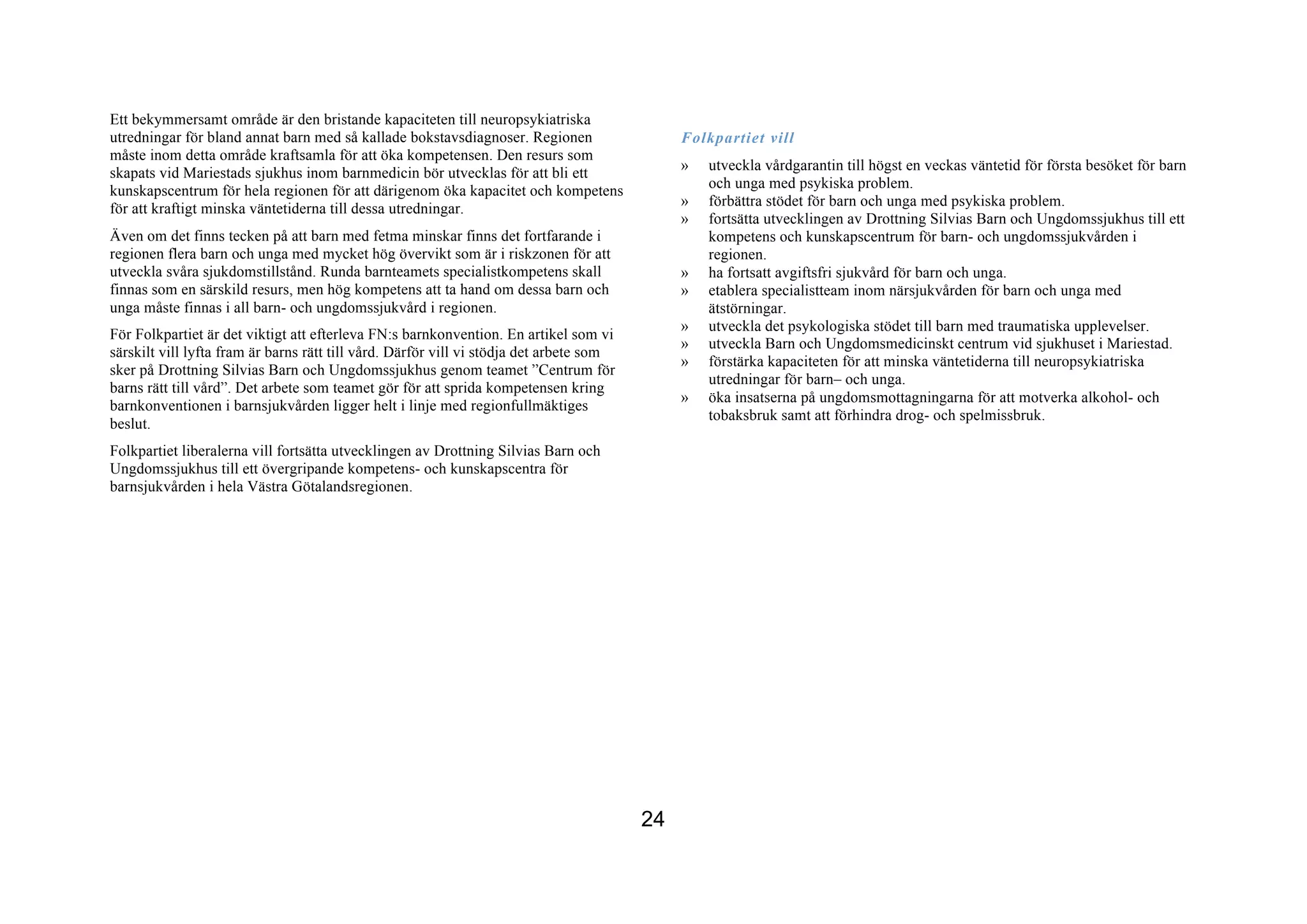 Ett bekymmersamt område är den bristande kapaciteten till neuropsykiatriska
utredningar för bland annat barn med så kallade bokstavsdiagnoser. Regionen                   Folkpartiet vill
måste inom detta område kraftsamla för att öka kompetensen. Den resurs som
                                                                                              »   utveckla vårdgarantin till högst en veckas väntetid för första besöket för barn
skapats vid Mariestads sjukhus inom barnmedicin bör utvecklas för att bli ett
                                                                                                  och unga med psykiska problem.
kunskapscentrum för hela regionen för att därigenom öka kapacitet och kompetens
                                                                                              »   förbättra stödet för barn och unga med psykiska problem.
för att kraftigt minska väntetiderna till dessa utredningar.
                                                                                              »   fortsätta utvecklingen av Drottning Silvias Barn och Ungdomssjukhus till ett
Även om det finns tecken på att barn med fetma minskar finns det fortfarande i                    kompetens och kunskapscentrum för barn- och ungdomssjukvården i
regionen flera barn och unga med mycket hög övervikt som är i riskzonen för att                   regionen.
utveckla svåra sjukdomstillstånd. Runda barnteamets specialistkompetens skall                 »   ha fortsatt avgiftsfri sjukvård för barn och unga.
finnas som en särskild resurs, men hög kompetens att ta hand om dessa barn och                »   etablera specialistteam inom närsjukvården för barn och unga med
unga måste finnas i all barn- och ungdomssjukvård i regionen.                                     ätstörningar.
                                                                                              »   utveckla det psykologiska stödet till barn med traumatiska upplevelser.
För Folkpartiet är det viktigt att efterleva FN:s barnkonvention. En artikel som vi
                                                                                              »   utveckla Barn och Ungdomsmedicinskt centrum vid sjukhuset i Mariestad.
särskilt vill lyfta fram är barns rätt till vård. Därför vill vi stödja det arbete som
                                                                                              »   förstärka kapaciteten för att minska väntetiderna till neuropsykiatriska
sker på Drottning Silvias Barn och Ungdomssjukhus genom teamet ”Centrum för
                                                                                                  utredningar för barn– och unga.
barns rätt till vård”. Det arbete som teamet gör för att sprida kompetensen kring
                                                                                              »   öka insatserna på ungdomsmottagningarna för att motverka alkohol- och
barnkonventionen i barnsjukvården ligger helt i linje med regionfullmäktiges
                                                                                                  tobaksbruk samt att förhindra drog- och spelmissbruk.
beslut.
Folkpartiet liberalerna vill fortsätta utvecklingen av Drottning Silvias Barn och
Ungdomssjukhus till ett övergripande kompetens- och kunskapscentra för
barnsjukvården i hela Västra Götalandsregionen.




                                                                                         24
 