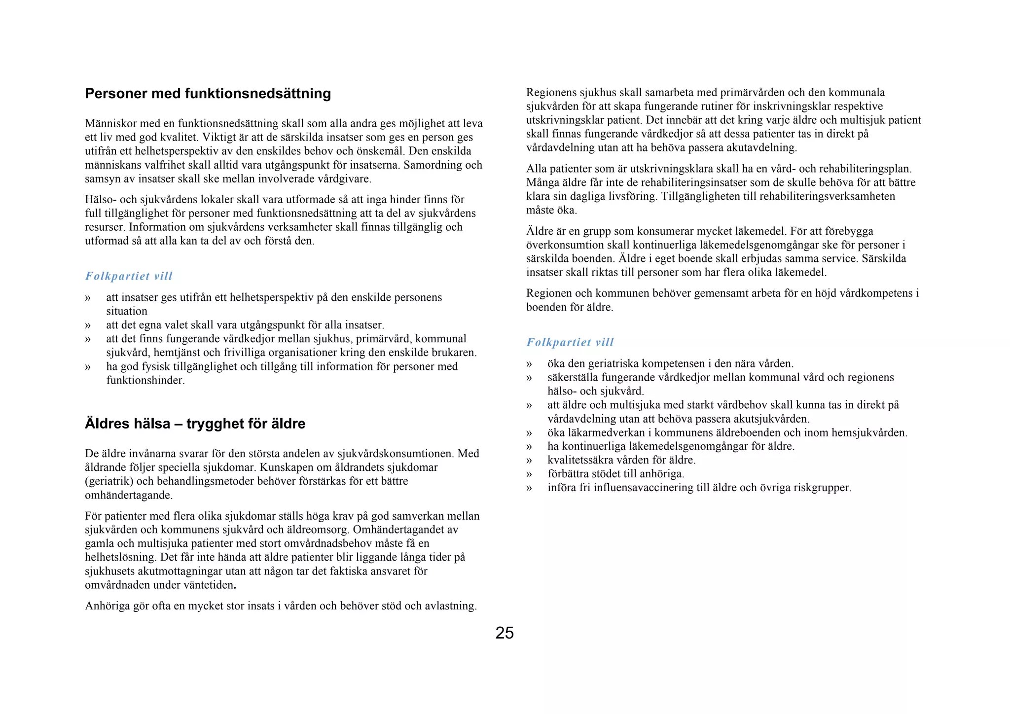 Personer med funktionsnedsättning                                                           Regionens sjukhus skall samarbeta med primärvården och den kommunala
                                                                                            sjukvården för att skapa fungerande rutiner för inskrivningsklar respektive
Människor med en funktionsnedsättning skall som alla andra ges möjlighet att leva           utskrivningsklar patient. Det innebär att det kring varje äldre och multisjuk patient
ett liv med god kvalitet. Viktigt är att de särskilda insatser som ges en person ges        skall finnas fungerande vårdkedjor så att dessa patienter tas in direkt på
utifrån ett helhetsperspektiv av den enskildes behov och önskemål. Den enskilda             vårdavdelning utan att ha behöva passera akutavdelning.
människans valfrihet skall alltid vara utgångspunkt för insatserna. Samordning och          Alla patienter som är utskrivningsklara skall ha en vård- och rehabiliteringsplan.
samsyn av insatser skall ske mellan involverade vårdgivare.                                 Många äldre får inte de rehabiliteringsinsatser som de skulle behöva för att bättre
Hälso- och sjukvårdens lokaler skall vara utformade så att inga hinder finns för            klara sin dagliga livsföring. Tillgängligheten till rehabiliteringsverksamheten
full tillgänglighet för personer med funktionsnedsättning att ta del av sjukvårdens         måste öka.
resurser. Information om sjukvårdens verksamheter skall finnas tillgänglig och              Äldre är en grupp som konsumerar mycket läkemedel. För att förebygga
utformad så att alla kan ta del av och förstå den.                                          överkonsumtion skall kontinuerliga läkemedelsgenomgångar ske för personer i
                                                                                            särskilda boenden. Äldre i eget boende skall erbjudas samma service. Särskilda
Folkpartiet vill                                                                            insatser skall riktas till personer som har flera olika läkemedel.

»   att insatser ges utifrån ett helhetsperspektiv på den enskilde personens                Regionen och kommunen behöver gemensamt arbeta för en höjd vårdkompetens i
    situation                                                                               boenden för äldre.
»   att det egna valet skall vara utgångspunkt för alla insatser.
»   att det finns fungerande vårdkedjor mellan sjukhus, primärvård, kommunal                Folkpartiet vill
    sjukvård, hemtjänst och frivilliga organisationer kring den enskilde brukaren.
»   ha god fysisk tillgänglighet och tillgång till information för personer med             »   öka den geriatriska kompetensen i den nära vården.
    funktionshinder.                                                                        »   säkerställa fungerande vårdkedjor mellan kommunal vård och regionens
                                                                                                hälso- och sjukvård.
                                                                                            »   att äldre och multisjuka med starkt vårdbehov skall kunna tas in direkt på
                                                                                                vårdavdelning utan att behöva passera akutsjukvården.
Äldres hälsa – trygghet för äldre
                                                                                            »   öka läkarmedverkan i kommunens äldreboenden och inom hemsjukvården.
                                                                                            »   ha kontinuerliga läkemedelsgenomgångar för äldre.
De äldre invånarna svarar för den största andelen av sjukvårdskonsumtionen. Med
                                                                                            »   kvalitetssäkra vården för äldre.
åldrande följer speciella sjukdomar. Kunskapen om åldrandets sjukdomar
                                                                                            »   förbättra stödet till anhöriga.
(geriatrik) och behandlingsmetoder behöver förstärkas för ett bättre
                                                                                            »   införa fri influensavaccinering till äldre och övriga riskgrupper.
omhändertagande.
För patienter med flera olika sjukdomar ställs höga krav på god samverkan mellan
sjukvården och kommunens sjukvård och äldreomsorg. Omhändertagandet av
gamla och multisjuka patienter med stort omvårdnadsbehov måste få en
helhetslösning. Det får inte hända att äldre patienter blir liggande långa tider på
sjukhusets akutmottagningar utan att någon tar det faktiska ansvaret för
omvårdnaden under väntetiden.
Anhöriga gör ofta en mycket stor insats i vården och behöver stöd och avlastning.

                                                                                       25
 