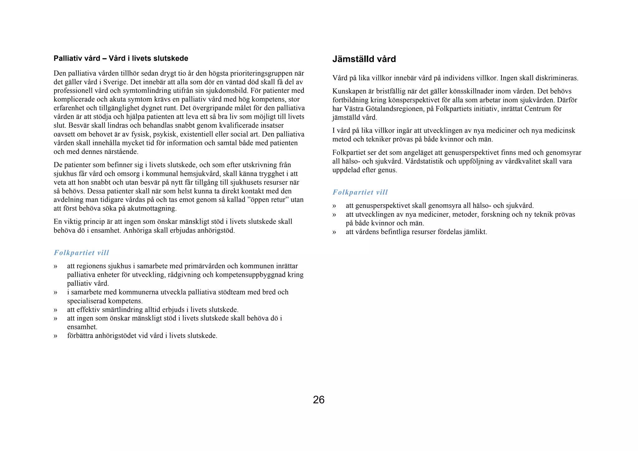 Palliativ vård – Vård i livets slutskede                                                         Jämställd vård
Den palliativa vården tillhör sedan drygt tio år den högsta prioriteringsgruppen när
                                                                                                 Vård på lika villkor innebär vård på individens villkor. Ingen skall diskrimineras.
det gäller vård i Sverige. Det innebär att alla som dör en väntad död skall få del av
professionell vård och symtomlindring utifrån sin sjukdomsbild. För patienter med                Kunskapen är bristfällig när det gäller könsskillnader inom vården. Det behövs
komplicerade och akuta symtom krävs en palliativ vård med hög kompetens, stor                    fortbildning kring könsperspektivet för alla som arbetar inom sjukvården. Därför
erfarenhet och tillgänglighet dygnet runt. Det övergripande målet för den palliativa             har Västra Götalandsregionen, på Folkpartiets initiativ, inrättat Centrum för
vården är att stödja och hjälpa patienten att leva ett så bra liv som möjligt till livets        jämställd vård.
slut. Besvär skall lindras och behandlas snabbt genom kvalificerade insatser
oavsett om behovet är av fysisk, psykisk, existentiell eller social art. Den palliativa          I vård på lika villkor ingår att utvecklingen av nya mediciner och nya medicinsk
vården skall innehålla mycket tid för information och samtal både med patienten                  metod och tekniker prövas på både kvinnor och män.
och med dennes närstående.                                                                       Folkpartiet ser det som angeläget att genusperspektivet finns med och genomsyrar
De patienter som befinner sig i livets slutskede, och som efter utskrivning från                 all hälso- och sjukvård. Vårdstatistik och uppföljning av vårdkvalitet skall vara
sjukhus får vård och omsorg i kommunal hemsjukvård, skall känna trygghet i att                   uppdelad efter genus.
veta att hon snabbt och utan besvär på nytt får tillgång till sjukhusets resurser när
så behövs. Dessa patienter skall när som helst kunna ta direkt kontakt med den                   Folkpartiet vill
avdelning man tidigare vårdas på och tas emot genom så kallad ”öppen retur” utan
att först behöva söka på akutmottagning.                                                         »   att genusperspektivet skall genomsyra all hälso- och sjukvård.
                                                                                                 »   att utvecklingen av nya mediciner, metoder, forskning och ny teknik prövas
En viktig princip är att ingen som önskar mänskligt stöd i livets slutskede skall                    på både kvinnor och män.
behöva dö i ensamhet. Anhöriga skall erbjudas anhörigstöd.                                       »   att vårdens befintliga resurser fördelas jämlikt.

Folkpartiet vill
»   att regionens sjukhus i samarbete med primärvården och kommunen inrättar
    palliativa enheter för utveckling, rådgivning och kompetensuppbyggnad kring
    palliativ vård.
»   i samarbete med kommunerna utveckla palliativa stödteam med bred och
    specialiserad kompetens.
»   att effektiv smärtlindring alltid erbjuds i livets slutskede.
»   att ingen som önskar mänskligt stöd i livets slutskede skall behöva dö i
    ensamhet.
»   förbättra anhörigstödet vid vård i livets slutskede.




                                                                                            26
 