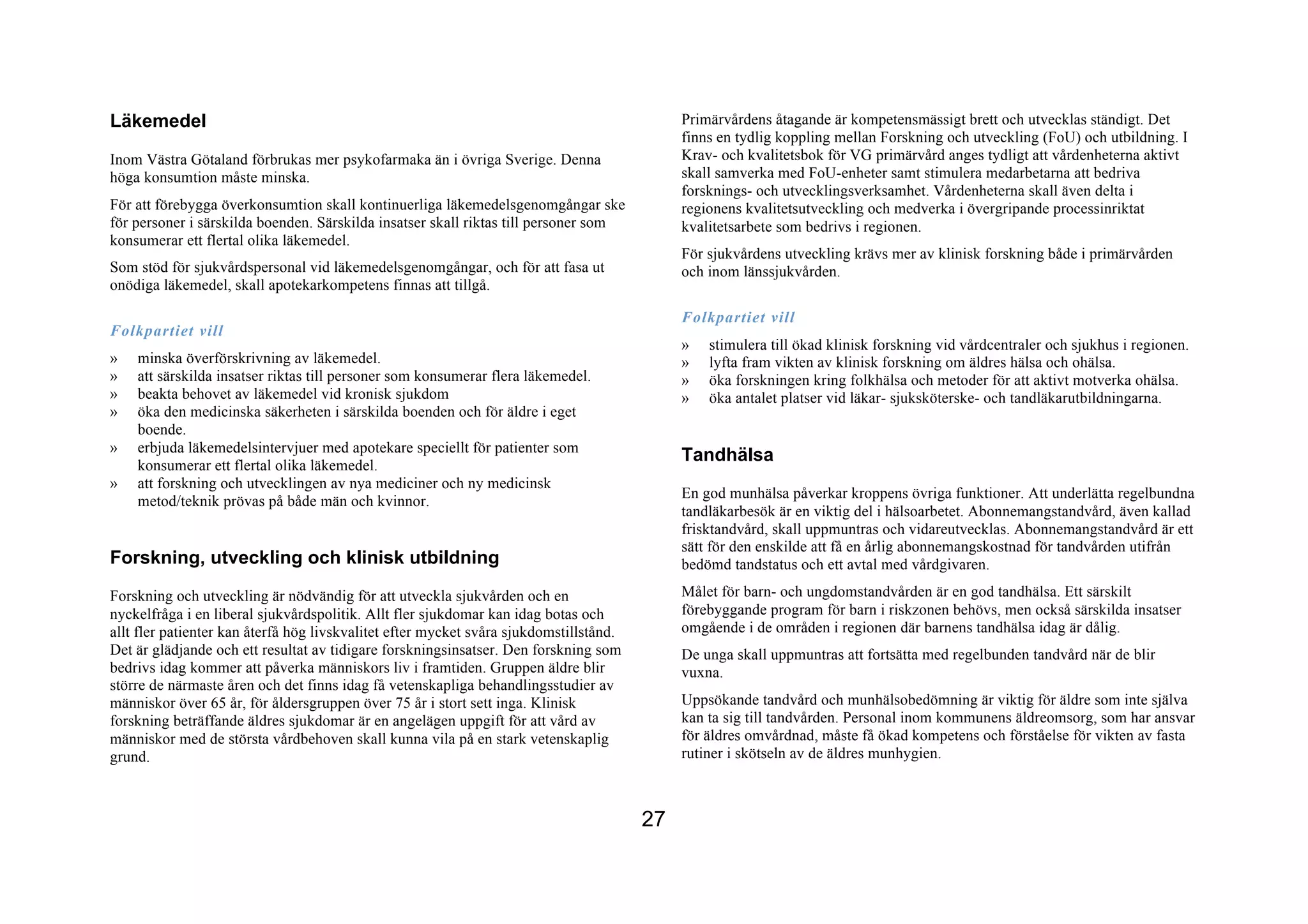 Läkemedel                                                                                    Primärvårdens åtagande är kompetensmässigt brett och utvecklas ständigt. Det
                                                                                             finns en tydlig koppling mellan Forskning och utveckling (FoU) och utbildning. I
Inom Västra Götaland förbrukas mer psykofarmaka än i övriga Sverige. Denna                   Krav- och kvalitetsbok för VG primärvård anges tydligt att vårdenheterna aktivt
höga konsumtion måste minska.                                                                skall samverka med FoU-enheter samt stimulera medarbetarna att bedriva
                                                                                             forsknings- och utvecklingsverksamhet. Vårdenheterna skall även delta i
För att förebygga överkonsumtion skall kontinuerliga läkemedelsgenomgångar ske               regionens kvalitetsutveckling och medverka i övergripande processinriktat
för personer i särskilda boenden. Särskilda insatser skall riktas till personer som          kvalitetsarbete som bedrivs i regionen.
konsumerar ett flertal olika läkemedel.
                                                                                             För sjukvårdens utveckling krävs mer av klinisk forskning både i primärvården
Som stöd för sjukvårdspersonal vid läkemedelsgenomgångar, och för att fasa ut                och inom länssjukvården.
onödiga läkemedel, skall apotekarkompetens finnas att tillgå.

                                                                                             Folkpartiet vill
Folkpartiet vill
                                                                                             »   stimulera till ökad klinisk forskning vid vårdcentraler och sjukhus i regionen.
»   minska överförskrivning av läkemedel.                                                    »   lyfta fram vikten av klinisk forskning om äldres hälsa och ohälsa.
»   att särskilda insatser riktas till personer som konsumerar flera läkemedel.              »   öka forskningen kring folkhälsa och metoder för att aktivt motverka ohälsa.
»   beakta behovet av läkemedel vid kronisk sjukdom                                          »   öka antalet platser vid läkar- sjuksköterske- och tandläkarutbildningarna.
»   öka den medicinska säkerheten i särskilda boenden och för äldre i eget
    boende.
»   erbjuda läkemedelsintervjuer med apotekare speciellt för patienter som
    konsumerar ett flertal olika läkemedel.
                                                                                             Tandhälsa
»   att forskning och utvecklingen av nya mediciner och ny medicinsk
                                                                                             En god munhälsa påverkar kroppens övriga funktioner. Att underlätta regelbundna
    metod/teknik prövas på både män och kvinnor.
                                                                                             tandläkarbesök är en viktig del i hälsoarbetet. Abonnemangstandvård, även kallad
                                                                                             frisktandvård, skall uppmuntras och vidareutvecklas. Abonnemangstandvård är ett
                                                                                             sätt för den enskilde att få en årlig abonnemangskostnad för tandvården utifrån
Forskning, utveckling och klinisk utbildning                                                 bedömd tandstatus och ett avtal med vårdgivaren.

Forskning och utveckling är nödvändig för att utveckla sjukvården och en                     Målet för barn- och ungdomstandvården är en god tandhälsa. Ett särskilt
nyckelfråga i en liberal sjukvårdspolitik. Allt fler sjukdomar kan idag botas och            förebyggande program för barn i riskzonen behövs, men också särskilda insatser
allt fler patienter kan återfå hög livskvalitet efter mycket svåra sjukdomstillstånd.        omgående i de områden i regionen där barnens tandhälsa idag är dålig.
Det är glädjande och ett resultat av tidigare forskningsinsatser. Den forskning som          De unga skall uppmuntras att fortsätta med regelbunden tandvård när de blir
bedrivs idag kommer att påverka människors liv i framtiden. Gruppen äldre blir               vuxna.
större de närmaste åren och det finns idag få vetenskapliga behandlingsstudier av
människor över 65 år, för åldersgruppen över 75 år i stort sett inga. Klinisk                Uppsökande tandvård och munhälsobedömning är viktig för äldre som inte själva
forskning beträffande äldres sjukdomar är en angelägen uppgift för att vård av               kan ta sig till tandvården. Personal inom kommunens äldreomsorg, som har ansvar
människor med de största vårdbehoven skall kunna vila på en stark vetenskaplig               för äldres omvårdnad, måste få ökad kompetens och förståelse för vikten av fasta
grund.                                                                                       rutiner i skötseln av de äldres munhygien.



                                                                                        27
 
