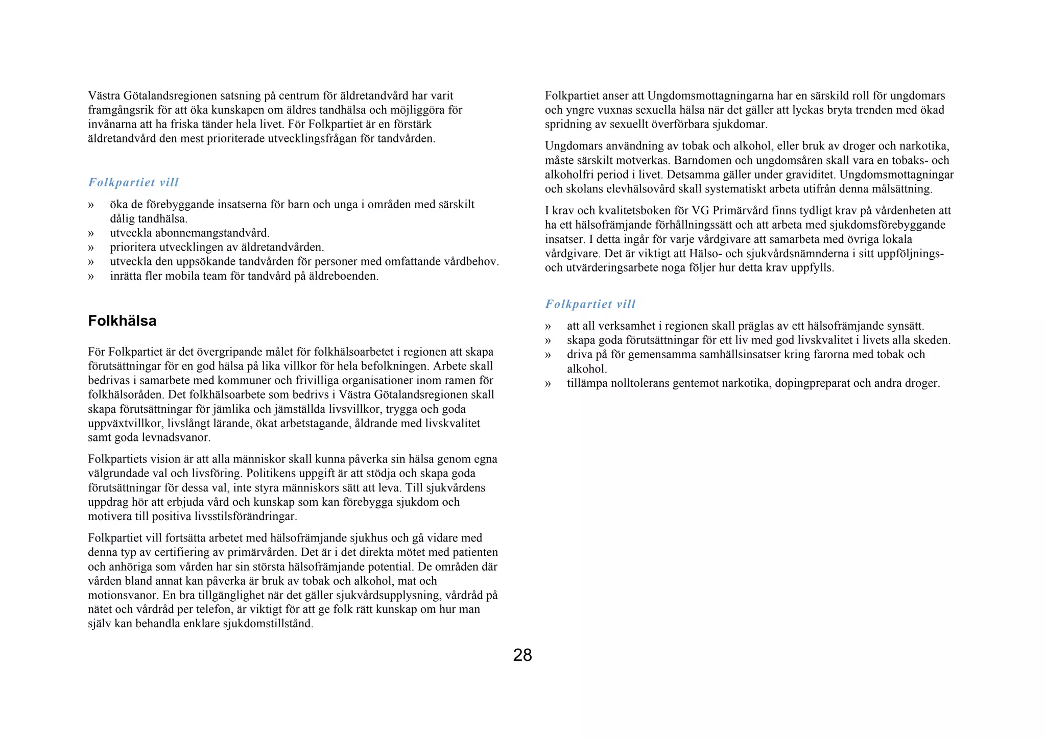 Västra Götalandsregionen satsning på centrum för äldretandvård har varit                    Folkpartiet anser att Ungdomsmottagningarna har en särskild roll för ungdomars
framgångsrik för att öka kunskapen om äldres tandhälsa och möjliggöra för                   och yngre vuxnas sexuella hälsa när det gäller att lyckas bryta trenden med ökad
invånarna att ha friska tänder hela livet. För Folkpartiet är en förstärk                   spridning av sexuellt överförbara sjukdomar.
äldretandvård den mest prioriterade utvecklingsfrågan för tandvården.
                                                                                            Ungdomars användning av tobak och alkohol, eller bruk av droger och narkotika,
                                                                                            måste särskilt motverkas. Barndomen och ungdomsåren skall vara en tobaks- och
                                                                                            alkoholfri period i livet. Detsamma gäller under graviditet. Ungdomsmottagningar
Folkpartiet vill
                                                                                            och skolans elevhälsovård skall systematiskt arbeta utifrån denna målsättning.
»   öka de förebyggande insatserna för barn och unga i områden med särskilt
                                                                                            I krav och kvalitetsboken för VG Primärvård finns tydligt krav på vårdenheten att
    dålig tandhälsa.
                                                                                            ha ett hälsofrämjande förhållningssätt och att arbeta med sjukdomsförebyggande
»   utveckla abonnemangstandvård.
                                                                                            insatser. I detta ingår för varje vårdgivare att samarbeta med övriga lokala
»   prioritera utvecklingen av äldretandvården.
                                                                                            vårdgivare. Det är viktigt att Hälso- och sjukvårdsnämnderna i sitt uppföljnings-
»   utveckla den uppsökande tandvården för personer med omfattande vårdbehov.               och utvärderingsarbete noga följer hur detta krav uppfylls.
»   inrätta fler mobila team för tandvård på äldreboenden.

                                                                                            Folkpartiet vill
Folkhälsa                                                                                   »   att all verksamhet i regionen skall präglas av ett hälsofrämjande synsätt.
                                                                                            »   skapa goda förutsättningar för ett liv med god livskvalitet i livets alla skeden.
För Folkpartiet är det övergripande målet för folkhälsoarbetet i regionen att skapa         »   driva på för gemensamma samhällsinsatser kring farorna med tobak och
förutsättningar för en god hälsa på lika villkor för hela befolkningen. Arbete skall            alkohol.
bedrivas i samarbete med kommuner och frivilliga organisationer inom ramen för              »   tillämpa nolltolerans gentemot narkotika, dopingpreparat och andra droger.
folkhälsoråden. Det folkhälsoarbete som bedrivs i Västra Götalandsregionen skall
skapa förutsättningar för jämlika och jämställda livsvillkor, trygga och goda
uppväxtvillkor, livslångt lärande, ökat arbetstagande, åldrande med livskvalitet
samt goda levnadsvanor.
Folkpartiets vision är att alla människor skall kunna påverka sin hälsa genom egna
välgrundade val och livsföring. Politikens uppgift är att stödja och skapa goda
förutsättningar för dessa val, inte styra människors sätt att leva. Till sjukvårdens
uppdrag hör att erbjuda vård och kunskap som kan förebygga sjukdom och
motivera till positiva livsstilsförändringar.
Folkpartiet vill fortsätta arbetet med hälsofrämjande sjukhus och gå vidare med
denna typ av certifiering av primärvården. Det är i det direkta mötet med patienten
och anhöriga som vården har sin största hälsofrämjande potential. De områden där
vården bland annat kan påverka är bruk av tobak och alkohol, mat och
motionsvanor. En bra tillgänglighet när det gäller sjukvårdsupplysning, vårdråd på
nätet och vårdråd per telefon, är viktigt för att ge folk rätt kunskap om hur man
själv kan behandla enklare sjukdomstillstånd.

                                                                                       28
 