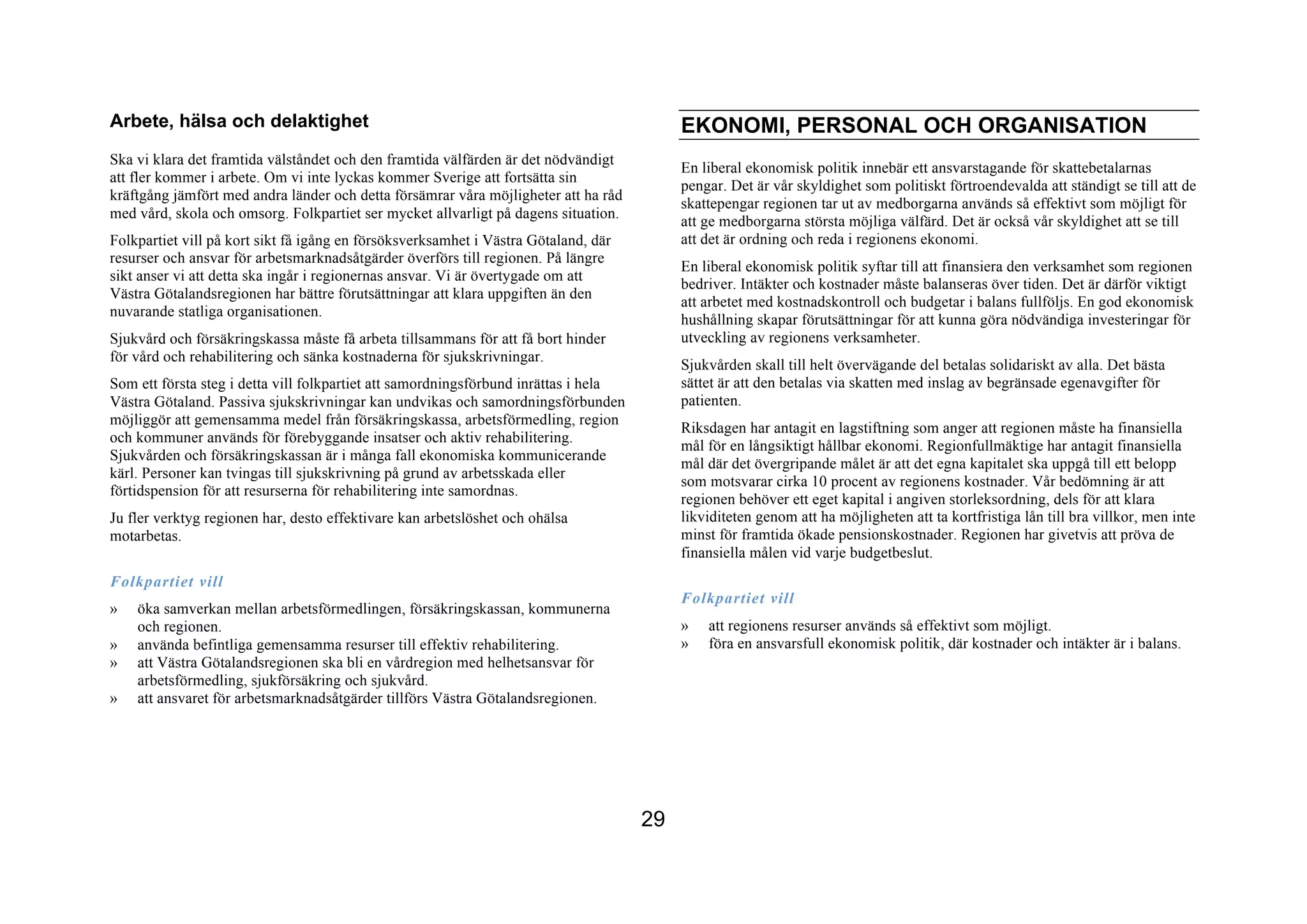Arbete, hälsa och delaktighet                                                              EKONOMI, PERSONAL OCH ORGANISATION
Ska vi klara det framtida välståndet och den framtida välfärden är det nödvändigt
                                                                                           En liberal ekonomisk politik innebär ett ansvarstagande för skattebetalarnas
att fler kommer i arbete. Om vi inte lyckas kommer Sverige att fortsätta sin
                                                                                           pengar. Det är vår skyldighet som politiskt förtroendevalda att ständigt se till att de
kräftgång jämfört med andra länder och detta försämrar våra möjligheter att ha råd
                                                                                           skattepengar regionen tar ut av medborgarna används så effektivt som möjligt för
med vård, skola och omsorg. Folkpartiet ser mycket allvarligt på dagens situation.
                                                                                           att ge medborgarna största möjliga välfärd. Det är också vår skyldighet att se till
Folkpartiet vill på kort sikt få igång en försöksverksamhet i Västra Götaland, där         att det är ordning och reda i regionens ekonomi.
resurser och ansvar för arbetsmarknadsåtgärder överförs till regionen. På längre
                                                                                           En liberal ekonomisk politik syftar till att finansiera den verksamhet som regionen
sikt anser vi att detta ska ingår i regionernas ansvar. Vi är övertygade om att
                                                                                           bedriver. Intäkter och kostnader måste balanseras över tiden. Det är därför viktigt
Västra Götalandsregionen har bättre förutsättningar att klara uppgiften än den
                                                                                           att arbetet med kostnadskontroll och budgetar i balans fullföljs. En god ekonomisk
nuvarande statliga organisationen.
                                                                                           hushållning skapar förutsättningar för att kunna göra nödvändiga investeringar för
Sjukvård och försäkringskassa måste få arbeta tillsammans för att få bort hinder           utveckling av regionens verksamheter.
för vård och rehabilitering och sänka kostnaderna för sjukskrivningar.
                                                                                           Sjukvården skall till helt övervägande del betalas solidariskt av alla. Det bästa
Som ett första steg i detta vill folkpartiet att samordningsförbund inrättas i hela        sättet är att den betalas via skatten med inslag av begränsade egenavgifter för
Västra Götaland. Passiva sjukskrivningar kan undvikas och samordningsförbunden             patienten.
möjliggör att gemensamma medel från försäkringskassa, arbetsförmedling, region
                                                                                           Riksdagen har antagit en lagstiftning som anger att regionen måste ha finansiella
och kommuner används för förebyggande insatser och aktiv rehabilitering.
                                                                                           mål för en långsiktigt hållbar ekonomi. Regionfullmäktige har antagit finansiella
Sjukvården och försäkringskassan är i många fall ekonomiska kommunicerande
                                                                                           mål där det övergripande målet är att det egna kapitalet ska uppgå till ett belopp
kärl. Personer kan tvingas till sjukskrivning på grund av arbetsskada eller
                                                                                           som motsvarar cirka 10 procent av regionens kostnader. Vår bedömning är att
förtidspension för att resurserna för rehabilitering inte samordnas.
                                                                                           regionen behöver ett eget kapital i angiven storleksordning, dels för att klara
Ju fler verktyg regionen har, desto effektivare kan arbetslöshet och ohälsa                likviditeten genom att ha möjligheten att ta kortfristiga lån till bra villkor, men inte
motarbetas.                                                                                minst för framtida ökade pensionskostnader. Regionen har givetvis att pröva de
                                                                                           finansiella målen vid varje budgetbeslut.
Folkpartiet vill
                                                                                           Folkpartiet vill
»   öka samverkan mellan arbetsförmedlingen, försäkringskassan, kommunerna
    och regionen.                                                                          »   att regionens resurser används så effektivt som möjligt.
»   använda befintliga gemensamma resurser till effektiv rehabilitering.                   »   föra en ansvarsfull ekonomisk politik, där kostnader och intäkter är i balans.
»   att Västra Götalandsregionen ska bli en vårdregion med helhetsansvar för
    arbetsförmedling, sjukförsäkring och sjukvård.
»   att ansvaret för arbetsmarknadsåtgärder tillförs Västra Götalandsregionen.




                                                                                      29
 
