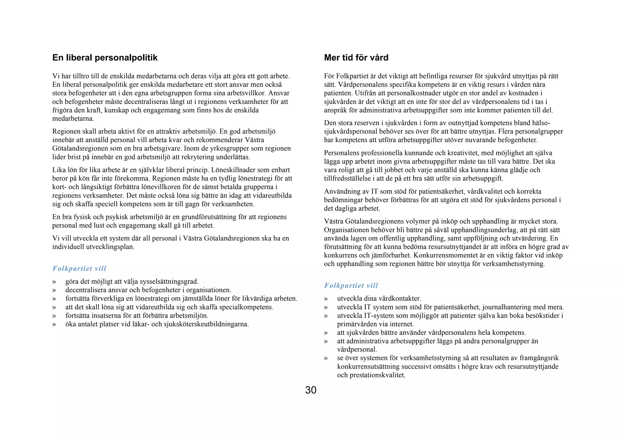 En liberal personalpolitik                                                                    Mer tid för vård
Vi har tilltro till de enskilda medarbetarna och deras vilja att göra ett gott arbete.        För Folkpartiet är det viktigt att befintliga resurser för sjukvård utnyttjas på rätt
En liberal personalpolitik ger enskilda medarbetare ett stort ansvar men också                sätt. Vårdpersonalens specifika kompetens är en viktig resurs i vården nära
stora befogenheter att i den egna arbetsgruppen forma sina arbetsvillkor. Ansvar              patienten. Utifrån att personalkostnader utgör en stor andel av kostnaden i
och befogenheter måste decentraliseras långt ut i regionens verksamheter för att              sjukvården är det viktigt att en inte för stor del av vårdpersonalens tid i tas i
frigöra den kraft, kunskap och engagemang som finns hos de enskilda                           anspråk för administrativa arbetsuppgifter som inte kommer patienten till del.
medarbetarna.
                                                                                              Den stora reserven i sjukvården i form av outnyttjad kompetens bland hälso-
Regionen skall arbeta aktivt för en attraktiv arbetsmiljö. En god arbetsmiljö                 sjukvårdspersonal behöver ses över för att bättre utnyttjas. Flera personalgrupper
innebär att anställd personal vill arbeta kvar och rekommenderar Västra                       har kompetens att utföra arbetsuppgifter utöver nuvarande befogenheter.
Götalandsregionen som en bra arbetsgivare. Inom de yrkesgrupper som regionen
                                                                                              Personalens professionella kunnande och kreativitet, med möjlighet att själva
lider brist på innebär en god arbetsmiljö att rekrytering underlättas.
                                                                                              lägga upp arbetet inom givna arbetsuppgifter måste tas till vara bättre. Det ska
Lika lön för lika arbete är en självklar liberal princip. Löneskillnader som enbart           vara roligt att gå till jobbet och varje anställd ska kunna känna glädje och
beror på kön får inte förekomma. Regionen måste ha en tydlig lönestrategi för att             tillfredsställelse i att de på ett bra sätt utför sin arbetsuppgift.
kort- och långsiktigt förbättra lönevillkoren för de sämst betalda grupperna i
                                                                                              Användning av IT som stöd för patientsäkerhet, vårdkvalitet och korrekta
regionens verksamheter. Det måste också löna sig bättre än idag att vidareutbilda
                                                                                              bedömningar behöver förbättras för att utgöra ett stöd för sjukvårdens personal i
sig och skaffa speciell kompetens som är till gagn för verksamheten.
                                                                                              det dagliga arbetet.
En bra fysisk och psykisk arbetsmiljö är en grundförutsättning för att regionens
                                                                                              Västra Götalandsregionens volymer på inköp och upphandling är mycket stora.
personal med lust och engagemang skall gå till arbetet.
                                                                                              Organisationen behöver bli bättre på såväl upphandlingsunderlag, att på rätt sätt
Vi vill utveckla ett system där all personal i Västra Götalandsregionen ska ha en             använda lagen om offentlig upphandling, samt uppföljning och utvärdering. En
individuell utvecklingsplan.                                                                  förutsättning för att kunna bedöma resursutnyttjandet är att införa en högre grad av
                                                                                              konkurrens och jämförbarhet. Konkurrensmomentet är en viktig faktor vid inköp
                                                                                              och upphandling som regionen bättre bör utnyttja för verksamhetsstyrning.
Folkpartiet vill
»   göra det möjligt att välja sysselsättningsgrad.
                                                                                              Folkpartiet vill
»   decentralisera ansvar och befogenheter i organisationen.
»   fortsätta förverkliga en lönestrategi om jämställda löner för likvärdiga arbeten.         »   utveckla dina vårdkontakter.
»   att det skall löna sig att vidareutbilda sig och skaffa specialkompetens.                 »   utveckla IT system som stöd för patientsäkerhet, journalhantering med mera.
»   fortsätta insatserna för att förbättra arbetsmiljön.                                      »   utveckla IT-system som möjliggör att patienter själva kan boka besökstider i
»   öka antalet platser vid läkar- och sjuksköterskeutbildningarna.                               primärvården via internet.
                                                                                              »   att sjukvården bättre använder vårdpersonalens hela kompetens.
                                                                                              »   att administrativa arbetsuppgifter läggs på andra personalgrupper än
                                                                                                  vårdpersonal.
                                                                                              »   se över systemen för verksamhetsstyrning så att resultaten av framgångsrik
                                                                                                  konkurrensutsättning successivt omsätts i högre krav och resursutnyttjande
                                                                                                  och prestationskvalitet.

                                                                                         30
 