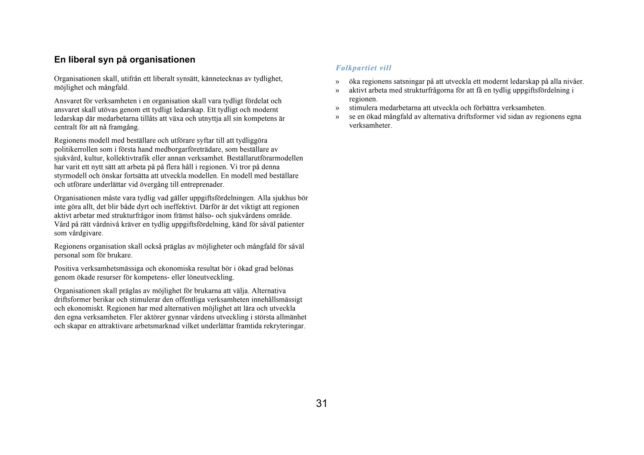 En liberal syn på organisationen
                                                                                              Folkpartiet vill
Organisationen skall, utifrån ett liberalt synsätt, kännetecknas av tydlighet,                »   öka regionens satsningar på att utveckla ett modernt ledarskap på alla nivåer.
möjlighet och mångfald.                                                                       »   aktivt arbeta med strukturfrågorna för att få en tydlig uppgiftsfördelning i
Ansvaret för verksamheten i en organisation skall vara tydligt fördelat och                       regionen.
ansvaret skall utövas genom ett tydligt ledarskap. Ett tydligt och modernt                    »   stimulera medarbetarna att utveckla och förbättra verksamheten.
ledarskap där medarbetarna tillåts att växa och utnyttja all sin kompetens är                 »   se en ökad mångfald av alternativa driftsformer vid sidan av regionens egna
centralt för att nå framgång.                                                                     verksamheter.

Regionens modell med beställare och utförare syftar till att tydliggöra
politikerrollen som i första hand medborgarföreträdare, som beställare av
sjukvård, kultur, kollektivtrafik eller annan verksamhet. Beställarutförarmodellen
har varit ett nytt sätt att arbeta på på flera håll i regionen. Vi tror på denna
styrmodell och önskar fortsätta att utveckla modellen. En modell med beställare
och utförare underlättar vid övergång till entreprenader.
Organisationen måste vara tydlig vad gäller uppgiftsfördelningen. Alla sjukhus bör
inte göra allt, det blir både dyrt och ineffektivt. Därför är det viktigt att regionen
aktivt arbetar med strukturfrågor inom främst hälso- och sjukvårdens område.
Vård på rätt vårdnivå kräver en tydlig uppgiftsfördelning, känd för såväl patienter
som vårdgivare.
Regionens organisation skall också präglas av möjligheter och mångfald för såväl
personal som för brukare.
Positiva verksamhetsmässiga och ekonomiska resultat bör i ökad grad belönas
genom ökade resurser för kompetens- eller löneutveckling.
Organisationen skall präglas av möjlighet för brukarna att välja. Alternativa
driftsformer berikar och stimulerar den offentliga verksamheten innehållsmässigt
och ekonomiskt. Regionen har med alternativen möjlighet att lära och utveckla
den egna verksamheten. Fler aktörer gynnar vårdens utveckling i största allmänhet
och skapar en attraktivare arbetsmarknad vilket underlättar framtida rekryteringar.




                                                                                         31
 
