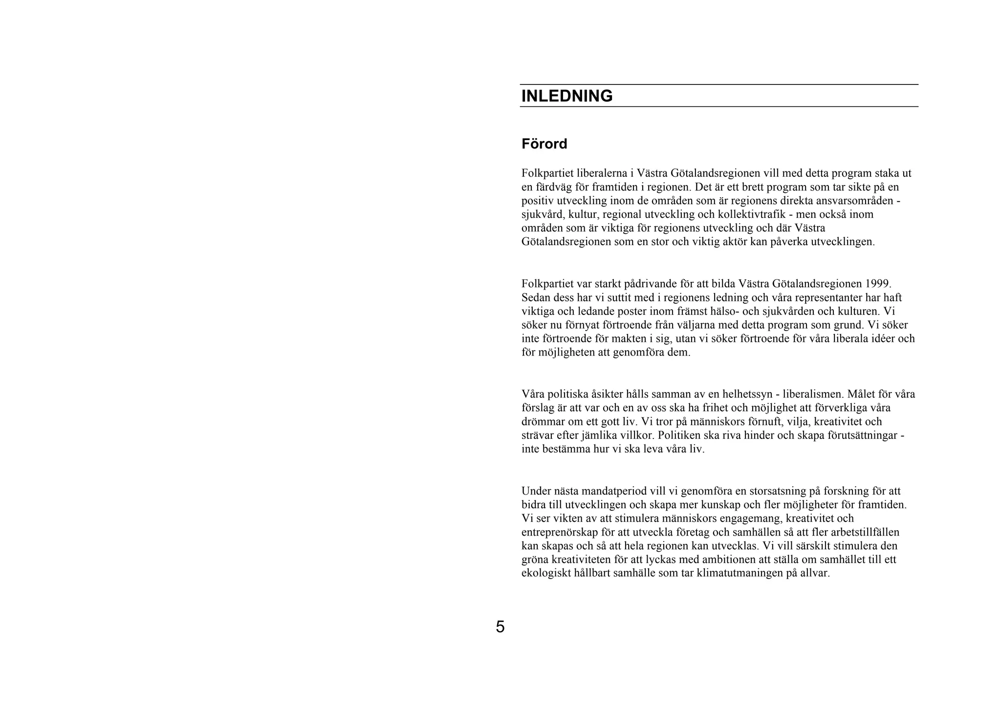 INLEDNING

    Förord
    Folkpartiet liberalerna i Västra Götalandsregionen vill med detta program staka ut
    en färdväg för framtiden i regionen. Det är ett brett program som tar sikte på en
    positiv utveckling inom de områden som är regionens direkta ansvarsområden -
    sjukvård, kultur, regional utveckling och kollektivtrafik - men också inom
    områden som är viktiga för regionens utveckling och där Västra
    Götalandsregionen som en stor och viktig aktör kan påverka utvecklingen.


    Folkpartiet var starkt pådrivande för att bilda Västra Götalandsregionen 1999.
    Sedan dess har vi suttit med i regionens ledning och våra representanter har haft
    viktiga och ledande poster inom främst hälso- och sjukvården och kulturen. Vi
    söker nu förnyat förtroende från väljarna med detta program som grund. Vi söker
    inte förtroende för makten i sig, utan vi söker förtroende för våra liberala idéer och
    för möjligheten att genomföra dem.


    Våra politiska åsikter hålls samman av en helhetssyn - liberalismen. Målet för våra
    förslag är att var och en av oss ska ha frihet och möjlighet att förverkliga våra
    drömmar om ett gott liv. Vi tror på människors förnuft, vilja, kreativitet och
    strävar efter jämlika villkor. Politiken ska riva hinder och skapa förutsättningar -
    inte bestämma hur vi ska leva våra liv.


    Under nästa mandatperiod vill vi genomföra en storsatsning på forskning för att
    bidra till utvecklingen och skapa mer kunskap och fler möjligheter för framtiden.
    Vi ser vikten av att stimulera människors engagemang, kreativitet och
    entreprenörskap för att utveckla företag och samhällen så att fler arbetstillfällen
    kan skapas och så att hela regionen kan utvecklas. Vi vill särskilt stimulera den
    gröna kreativiteten för att lyckas med ambitionen att ställa om samhället till ett
    ekologiskt hållbart samhälle som tar klimatutmaningen på allvar.



5
 