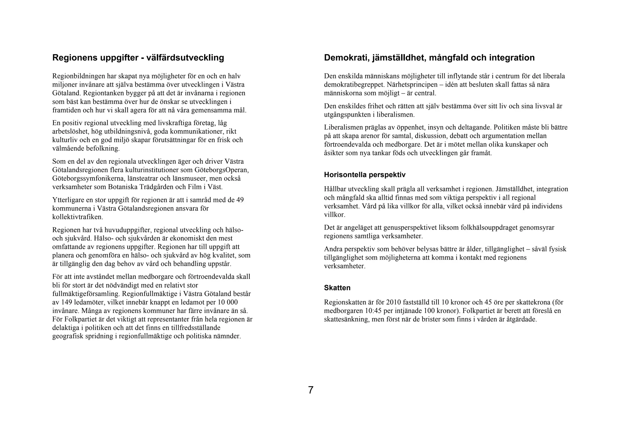 Regionens uppgifter - välfärdsutveckling                                      Demokrati, jämställdhet, mångfald och integration
Regionbildningen har skapat nya möjligheter för en och en halv                Den enskilda människans möjligheter till inflytande står i centrum för det liberala
miljoner invånare att själva bestämma över utvecklingen i Västra              demokratibegreppet. Närhetsprincipen – idén att besluten skall fattas så nära
Götaland. Regiontanken bygger på att det är invånarna i regionen              människorna som möjligt – är central.
som bäst kan bestämma över hur de önskar se utvecklingen i
                                                                              Den enskildes frihet och rätten att själv bestämma över sitt liv och sina livsval är
framtiden och hur vi skall agera för att nå våra gemensamma mål.
                                                                              utgångspunkten i liberalismen.
En positiv regional utveckling med livskraftiga företag, låg
                                                                              Liberalismen präglas av öppenhet, insyn och deltagande. Politiken måste bli bättre
arbetslöshet, hög utbildningsnivå, goda kommunikationer, rikt
                                                                              på att skapa arenor för samtal, diskussion, debatt och argumentation mellan
kulturliv och en god miljö skapar förutsättningar för en frisk och
                                                                              förtroendevalda och medborgare. Det är i mötet mellan olika kunskaper och
välmående befolkning.
                                                                              åsikter som nya tankar föds och utvecklingen går framåt.
Som en del av den regionala utvecklingen äger och driver Västra
Götalandsregionen flera kulturinstitutioner som GöteborgsOperan,
Göteborgssymfonikerna, länsteatrar och länsmuseer, men också                  Horisontella perspektiv
verksamheter som Botaniska Trädgården och Film i Väst.                        Hållbar utveckling skall prägla all verksamhet i regionen. Jämställdhet, integration
Ytterligare en stor uppgift för regionen är att i samråd med de 49            och mångfald ska alltid finnas med som viktiga perspektiv i all regional
kommunerna i Västra Götalandsregionen ansvara för                             verksamhet. Vård på lika villkor för alla, vilket också innebär vård på individens
kollektivtrafiken.                                                            villkor.

Regionen har två huvuduppgifter, regional utveckling och hälso-               Det är angeläget att genusperspektivet liksom folkhälsouppdraget genomsyrar
och sjukvård. Hälso- och sjukvården är ekonomiskt den mest                    regionens samtliga verksamheter.
omfattande av regionens uppgifter. Regionen har till uppgift att              Andra perspektiv som behöver belysas bättre är ålder, tillgänglighet – såväl fysisk
planera och genomföra en hälso- och sjukvård av hög kvalitet, som             tillgänglighet som möjligheterna att komma i kontakt med regionens
är tillgänglig den dag behov av vård och behandling uppstår.                  verksamheter.
För att inte avståndet mellan medborgare och förtroendevalda skall
bli för stort är det nödvändigt med en relativt stor                          Skatten
fullmäktigeförsamling. Regionfullmäktige i Västra Götaland består
av 149 ledamöter, vilket innebär knappt en ledamot per 10 000                 Regionskatten är för 2010 fastställd till 10 kronor och 45 öre per skattekrona (för
invånare. Många av regionens kommuner har färre invånare än så.               medborgaren 10:45 per intjänade 100 kronor). Folkpartiet är berett att föreslå en
För Folkpartiet är det viktigt att representanter från hela regionen är       skattesänkning, men först när de brister som finns i vården är åtgärdade.
delaktiga i politiken och att det finns en tillfredsställande
geografisk spridning i regionfullmäktige och politiska nämnder.




                                                                          7
 