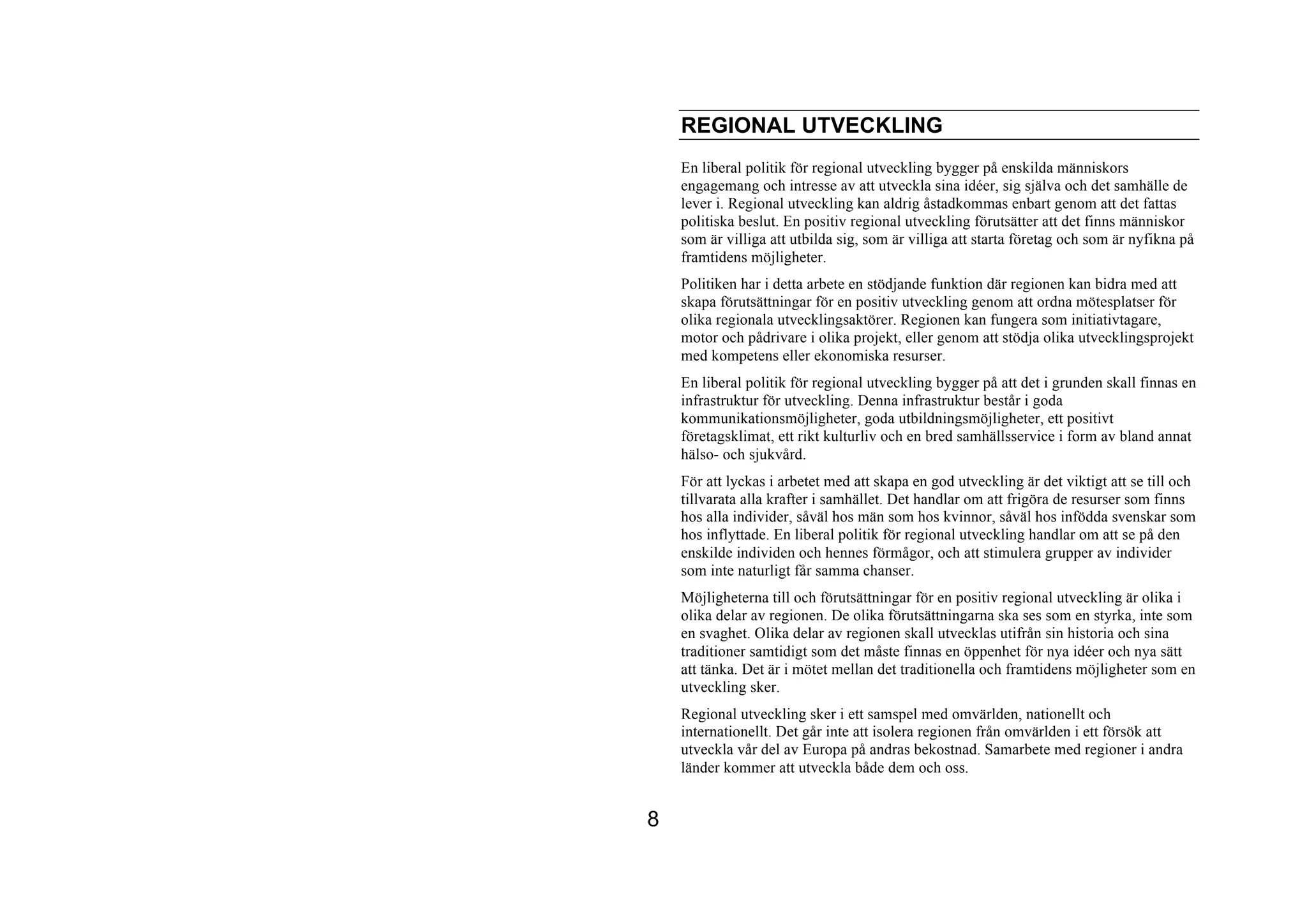 REGIONAL UTVECKLING
    En liberal politik för regional utveckling bygger på enskilda människors
    engagemang och intresse av att utveckla sina idéer, sig själva och det samhälle de
    lever i. Regional utveckling kan aldrig åstadkommas enbart genom att det fattas
    politiska beslut. En positiv regional utveckling förutsätter att det finns människor
    som är villiga att utbilda sig, som är villiga att starta företag och som är nyfikna på
    framtidens möjligheter.
    Politiken har i detta arbete en stödjande funktion där regionen kan bidra med att
    skapa förutsättningar för en positiv utveckling genom att ordna mötesplatser för
    olika regionala utvecklingsaktörer. Regionen kan fungera som initiativtagare,
    motor och pådrivare i olika projekt, eller genom att stödja olika utvecklingsprojekt
    med kompetens eller ekonomiska resurser.
    En liberal politik för regional utveckling bygger på att det i grunden skall finnas en
    infrastruktur för utveckling. Denna infrastruktur består i goda
    kommunikationsmöjligheter, goda utbildningsmöjligheter, ett positivt
    företagsklimat, ett rikt kulturliv och en bred samhällsservice i form av bland annat
    hälso- och sjukvård.
    För att lyckas i arbetet med att skapa en god utveckling är det viktigt att se till och
    tillvarata alla krafter i samhället. Det handlar om att frigöra de resurser som finns
    hos alla individer, såväl hos män som hos kvinnor, såväl hos infödda svenskar som
    hos inflyttade. En liberal politik för regional utveckling handlar om att se på den
    enskilde individen och hennes förmågor, och att stimulera grupper av individer
    som inte naturligt får samma chanser.
    Möjligheterna till och förutsättningar för en positiv regional utveckling är olika i
    olika delar av regionen. De olika förutsättningarna ska ses som en styrka, inte som
    en svaghet. Olika delar av regionen skall utvecklas utifrån sin historia och sina
    traditioner samtidigt som det måste finnas en öppenhet för nya idéer och nya sätt
    att tänka. Det är i mötet mellan det traditionella och framtidens möjligheter som en
    utveckling sker.
    Regional utveckling sker i ett samspel med omvärlden, nationellt och
    internationellt. Det går inte att isolera regionen från omvärlden i ett försök att
    utveckla vår del av Europa på andras bekostnad. Samarbete med regioner i andra
    länder kommer att utveckla både dem och oss.


8
 