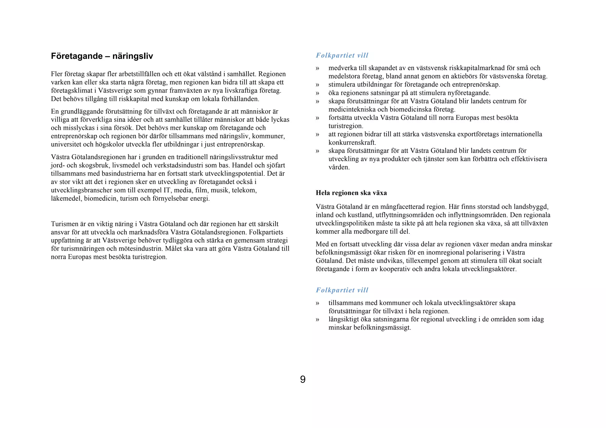 Företagande – näringsliv                                                                      Folkpartiet vill
                                                                                              »   medverka till skapandet av en västsvensk riskkapitalmarknad för små och
Fler företag skapar fler arbetstillfällen och ett ökat välstånd i samhället. Regionen             medelstora företag, bland annat genom en aktiebörs för västsvenska företag.
varken kan eller ska starta några företag, men regionen kan bidra till att skapa ett          »   stimulera utbildningar för företagande och entreprenörskap.
företagsklimat i Västsverige som gynnar framväxten av nya livskraftiga företag.               »   öka regionens satsningar på att stimulera nyföretagande.
Det behövs tillgång till riskkapital med kunskap om lokala förhållanden.                      »   skapa förutsättningar för att Västra Götaland blir landets centrum för
En grundläggande förutsättning för tillväxt och företagande är att människor är                   medicintekniska och biomedicinska företag.
villiga att förverkliga sina idéer och att samhället tillåter människor att både lyckas       »   fortsätta utveckla Västra Götaland till norra Europas mest besökta
och misslyckas i sina försök. Det behövs mer kunskap om företagande och                           turistregion.
entreprenörskap och regionen bör därför tillsammans med näringsliv, kommuner,                 »   att regionen bidrar till att stärka västsvenska exportföretags internationella
universitet och högskolor utveckla fler utbildningar i just entreprenörskap.                      konkurrenskraft.
                                                                                              »   skapa förutsättningar för att Västra Götaland blir landets centrum för
Västra Götalandsregionen har i grunden en traditionell näringslivsstruktur med                    utveckling av nya produkter och tjänster som kan förbättra och effektivisera
jord- och skogsbruk, livsmedel och verkstadsindustri som bas. Handel och sjöfart                  vården.
tillsammans med basindustrierna har en fortsatt stark utvecklingspotential. Det är
av stor vikt att det i regionen sker en utveckling av företagandet också i
utvecklingsbranscher som till exempel IT, media, film, musik, telekom,                        Hela regionen ska växa
läkemedel, biomedicin, turism och förnyelsebar energi.
                                                                                              Västra Götaland är en mångfacetterad region. Här finns storstad och landsbyggd,
                                                                                              inland och kustland, utflyttningsområden och inflyttningsområden. Den regionala
Turismen är en viktig näring i Västra Götaland och där regionen har ett särskilt              utvecklingspolitiken måste ta sikte på att hela regionen ska växa, så att tillväxten
ansvar för att utveckla och marknadsföra Västra Götalandsregionen. Folkpartiets               kommer alla medborgare till del.
uppfattning är att Västsverige behöver tydliggöra och stärka en gemensam strategi
                                                                                              Med en fortsatt utveckling där vissa delar av regionen växer medan andra minskar
för turismnäringen och mötesindustrin. Målet ska vara att göra Västra Götaland till
                                                                                              befolkningsmässigt ökar risken för en inomregional polarisering i Västra
norra Europas mest besökta turistregion.
                                                                                              Götaland. Det måste undvikas, tillexempel genom att stimulera till ökat socialt
                                                                                              företagande i form av kooperativ och andra lokala utvecklingsaktörer.


                                                                                              Folkpartiet vill
                                                                                              »   tillsammans med kommuner och lokala utvecklingsaktörer skapa
                                                                                                  förutsättningar för tillväxt i hela regionen.
                                                                                              »   långsiktigt öka satsningarna för regional utveckling i de områden som idag
                                                                                                  minskar befolkningsmässigt.




                                                                                          9
 