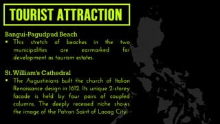 Bangui-Pagudpud Beach
 This stretch of beaches in the two
municipalities are earmarked for
development as tourism estates.
St.William’s Cathedral
 The Augustinians built the church of Italian
Renaissance design in 1612. Its unique 2-storey
facade is held by four pairs of coupled
columns. The deeply recessed niche shows
the image of the Patron Saint of Laoag City.
 
