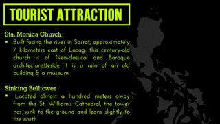 Sta. Monica Church
 Built facing the river in Sarrat, approximately
7 kilometers east of Laoag, this century-old
church is of Neo-classical and Baroque
architecture.Beside it is a ruin of an old
building & a museum.
Sinking Belltower
 Located almost a hundred meters away
from the St. William’s Cathedral, the tower
has sunk to the ground and leans slightly to
the north.
 