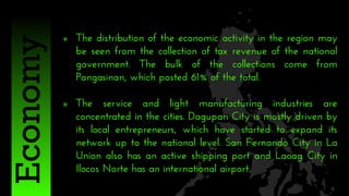  The distribution of the economic activity in the region may
be seen from the collection of tax revenue of the national
government. The bulk of the collections come from
Pangasinan, which posted 61% of the total.
 The service and light manufacturing industries are
concentrated in the cities. Dagupan City is mostly driven by
its local entrepreneurs, which have started to expand its
network up to the national level. San Fernando City in La
Union also has an active shipping port and Laoag City in
Ilocos Norte has an international airport.
Economy
 
