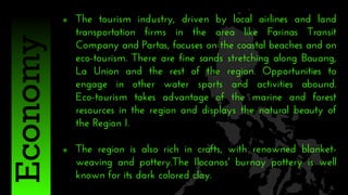  The tourism industry, driven by local airlines and land
transportation firms in the area like Farinas Transit
Company and Partas, focuses on the coastal beaches and on
eco-tourism. There are fine sands stretching along Bauang,
La Union and the rest of the region. Opportunities to
engage in other water sports and activities abound.
Eco-tourism takes advantage of the marine and forest
resources in the region and displays the natural beauty of
the Region I.
 The region is also rich in crafts, with renowned blanket-
weaving and pottery.The Ilocanos' burnay pottery is well
known for its dark colored clay.
Economy
 