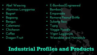 • Abel Weaving
• Alaminos Longganisa
• Bagnet
• Bagoong
• Bangus
• Calamansi
• Chicharon
• Coffee
• Dragon Fruit
• E-Bamboo(Engineered
Bamboo)
• Empanada
• Romana Peanut Brittle
• Sukang Iloco
• Tupig
• Veggie Noodle
• Vigan Logganisa
• Wearables and Homestyle
Industrial Profiles and Products
 