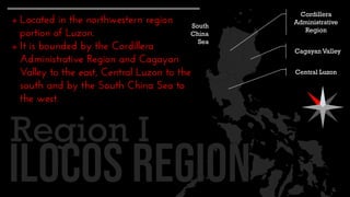  Located in the northwestern region
portion of Luzon.
 It is bounded by the Cordillera
Administrative Region and Cagayan
Valley to the east, Central Luzon to the
south and by the South China Sea to
the west.
Region I
Cordillera
Administrative
Region
Cagayan Valley
Central Luzon
South
China
Sea
 