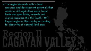 Region II
 The region abounds with natural
resources and development potentials that
consist of rich agriculture areas, forest
lands and grass lands, minerals and
marine resources. It is the fourth (4th)
largest region of the country accounting
for about 9% of national land area.
 