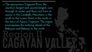 Region II
 The eponymous Cagayan River, the
country's largest and second longest, runs
through its center and flows out from its
source in the Caraballo Mountains in the
south to the Luzon Strait in the north, in
the town of Aparri, Cagayan. The region
encompasses the outlying islands of the
Babuyan and Batanes to the north.
 