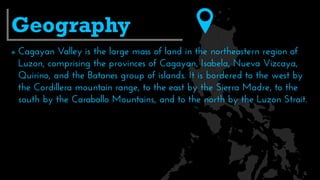  Cagayan Valley is the large mass of land in the northeastern region of
Luzon, comprising the provinces of Cagayan, Isabela, Nueva Vizcaya,
Quirino, and the Batanes group of islands. It is bordered to the west by
the Cordillera mountain range, to the east by the Sierra Madre, to the
south by the Caraballo Mountains, and to the north by the Luzon Strait.
Geography
 