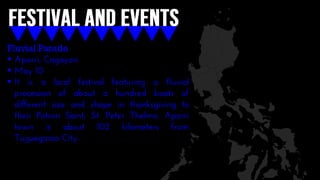 Fluvial Parade
 Aparri, Cagayan
 May 10
 It is a local festival featuring a fluvial
procession of about a hundred boats of
different size and shape in thanksgiving to
their Patron Saint, St. Peter Thelmo. Aparri
town is about 102 kilometers from
Tuguegarao City.
 