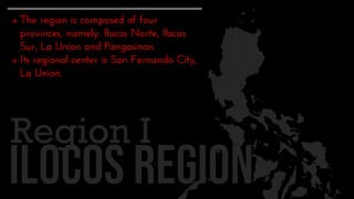  The region is composed of four
provinces, namely: Ilocos Norte, Ilocos
Sur, La Union and Pangasinan.
 Its regional center is San Fernando City,
La Union.
Region I
 