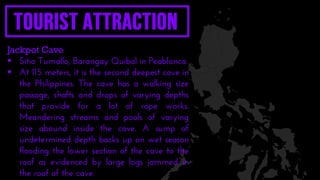 Jackpot Cave
 Sitio Tumallo, Barangay Quibal in Peablanca.
 At 115 meters, it is the second deepest cave in
the Philippines. The cave has a walking size
passage, shafts and drops of varying depths
that provide for a lot of rope works.
Meandering streams and pools of varying
size abound inside the cave. A sump of
undetermined depth backs up on wet season
flooding the lower section of the cave to the
roof as evidenced by large logs jammed in
the roof of the cave.
 