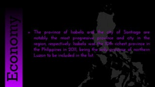  The province of Isabela and the city of Santiago are
notably the most progressive province and city in the
region, respectively. Isabela was the 10th richest province in
the Philippines in 2011, being the only province of northern
Luzon to be included in the list.
Economy
 