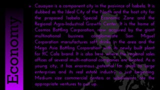  Cauayan is a component city in the province of Isabela. It is
dubbed as the Ideal City of the North and the host city for
the proposed Isabela Special Economic Zone and the
Regional Agro-Industrial Growth Center. It is the home of
Cosmos Bottling Corporation, now acquired by the giant
multinational business conglomerate San Miguel
Corporation manufactures soft drinks in the area and the
Mega Asia Bottling Corporation with its newly built plant
for RC Cola brand. It is also here where the regional sales
offices of several multi-national companies are located. As a
young city, it has enormous potential for small to large
enterprises and its real estate industry is just beginning.
Medium size commercial centers or subdivisions are the
appropriate ventures to put up.
Economy
 